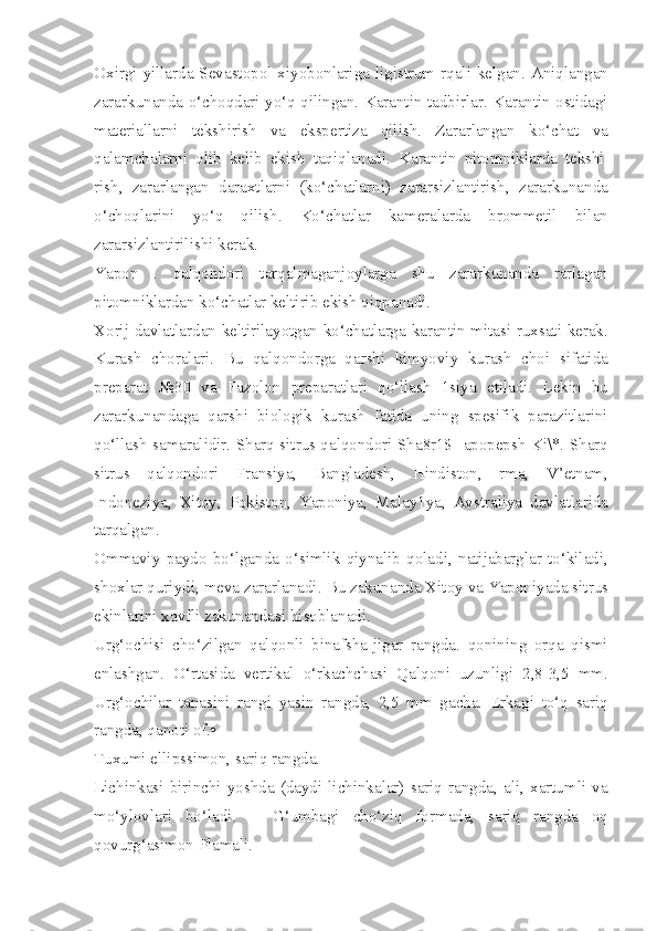 Oxirgi  yillarda Sevastopol xiyobonlariga  ligistrum  rqali kelgan. Aniqlangan
zararkunanda o‘choqdari yo‘q qilingan. Karantin tadbirlar. Karantin ostidagi
materiallarni   tekshirish   va   ekspertiza   qilish.   Zararlangan   ko‘chat   va
qalamchalarni   olib   kelib   ekish   taqiqlanadi.   Karantin   pitomniklarda   tekshi|
rish,   zararlangan   daraxtlarni   (ko‘chatlarni)   zararsizlantirish,   zararkunanda
o‘choqlarini   yo‘q   qilish.   Ko‘chatlar   kameralarda   brommetil   bilan
zararsizlantirilishi kerak.
Yapon   .   qalqondori   tarqalmaganjoylarga   shu   zararkunanda   rarlagan
pitomniklardan ko‘chatlar keltirib ekish qiqpanadi.
Xorij davlatlardan keltirilayotgan ko‘chatlarga karantin mitasi ruxsati kerak.
Kurash   choralari.   Bu   qalqondorga   qarshi   kimyoviy   kurash   choi   sifatida
preparat   №30   va   Fazolon   preparatlari   qo‘llash   1siya   etiladi.   Lekin   bu
zararkunandaga   qarshi   biologik   kurash   fatida   uning   spesifik   parazitlarini
qo‘llash samaralidir. Sharq sitrus qalqondori Sha8r1$ ]apopepsh Ki\*. Sharq
sitrus   qalqondori   Fransiya,   Bangladesh,   Hindiston,   rma,   V’etnam,
Indoneziya,   Xitoy,   Pokiston,   Yaponiya,   Malay1ya,   Avstraliya   davlatlarida
tarqalgan.
Ommaviy   paydo   bo‘lganda   o‘simlik   qiynalib   qoladi,   natijabarglar   to‘kiladi,
shoxlar quriydi, meva zararlanadi. Bu zakunanda Xitoy va Yaponiyada sitrus
ekinlarini xavfli zakunandasi hisoblanadi.
Urg‘ochisi   cho‘zilgan   qalqonli   binafsha-jigar   rangda.   qonining   orqa   qismi
enlashgan.   O‘rtasida   vertikal   o‘rkachchasi   Qalqoni   uzunligi   2,8-3,5   mm.
Urg‘ochilar   tanasini   rangi   yasin   rangda,   2,5   mm   gacha.   Erkagi   to‘q   sariq
rangda, qanoti of. •
Tuxumi ellipssimon, sariq rangda.
Lichinkasi   birinchi   yoshda   (daydi   lichinkalar)   sariq   rangda,   ali,   xartumli   va
mo‘ylovlari   bo‘ladi.   ■   G‘umbagi   cho‘ziq   formada,   sariq   rangda   oq
qovurg‘asimon Plamali. 