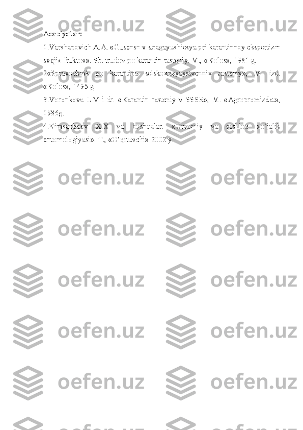 Adabiyotlar:
1.Varshapovich A.A. «Gusensn v stragayushiesya pri karantinnoy ekspertizm
svejix fruktov». Sb. trudov po karantin rasteniy. M., «Kolos», 1981 g.
2«Spravochnik   po   karantinu   selskoxozyaystvennix   rasteniy»,   M.   izd.
«Kolos», 1495 g
3.Voronkova   L.V   i   dr.   «Karantin   rasteniy   v   SSSR»,   M.   «Agropromizdat»,
1986g.
4.Kimsanboev   X.X   va   boshqalar.   «Umumiy   va   qishloq   xo‘jalik
entomologiyasi». T., «O‘qituvchi» 2002 y. 