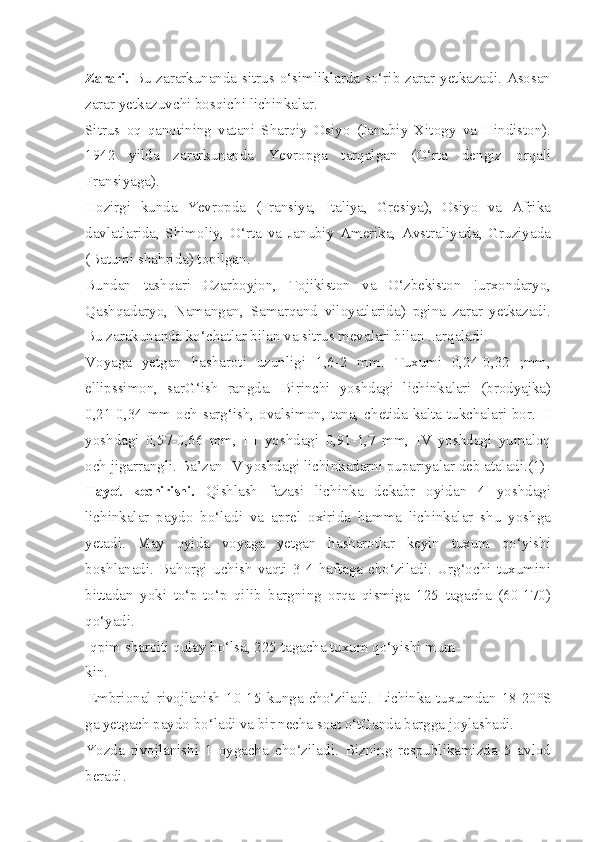 Zarari.   Bu  zararkunanda sitrus o‘simliklarda  so‘rib zarar yetkazadi.  Asosan
zarar yetkazuvchi bosqichi lichinkalar.
Sitrus   oq   qanotining   vatani   Sharqiy   Osiyo   (Janubiy   Xitogy   va   Hindiston).
1942   yilda   zararkunanda   Yevropga   tarqalgan   (O‘rta   dengiz   orqali
Fransiyaga).
Hozirgi   kunda   Yevropda   (Fransiya,   Italiya,   Gresiya),   Osiyo   va   Afrika
davlatlarida,   Shimoliy,   O‘rta   va   Janubiy   Amerika,   Avstraliyada,   Gruziyada
(Batumi shahrida) topilgan.
Bundan   tashqari   Ozarboyjon,   Tojikiston   va   O‘zbekiston   !urxondaryo,
Qashqadaryo,   Namangan,   Samarqand   viloyatlarida)   pgina   zarar   yetkazadi.
Bu zarakunanda ko‘chatlar bilan va sitrus mevalari bilan ..arqaladi.
Voyaga   yetgan   hasharoti   uzunligi   1,6-2   mm.   Tuxumi   0,24-0,32   ;mm,
ellipssimon,   sarG‘ish   rangda.   Birinchi   yoshdagi   lichinkalari   (brodyajka)
0,21-0,34 mm och sarg‘ish, ovalsimon, tana, chetida kalta tukchalari bor. II
yoshdagi   0,57-0,66   mm,   III   yoshdagi   0,91-1,7   mm,   IV   yoshdagi   yumaloq
och jigarrangli. Ba’zan IV yoshdagi lichinkadarni pupariyalar deb ataladi.(1)
Hayot   kechirishi.   Qishlash   fazasi   lichinka   dekabr   oyidan   4   yoshdagi
lichinkalar   paydo   bo‘ladi   va   aprel   oxirida   hamma   lichinkalar   shu   yoshga
yetadi.   May   oyida   voyaga   yetgan   hasharotlar   keyin   tuxum   qo‘yishi
boshlanadi.   Bahorgi   uchish   vaqti   3-4   haftaga   cho‘ziladi.   Urg‘ochi   tuxumini
bittadan   yoki   to‘p-to‘p   qilib   bargning   orqa   qismiga   125   tagacha   (60-170)
qo‘yadi.
Iqpim sharoiti qulay bo‘lsa, 225 tagacha tuxum qo‘yishi mum-
kin.
|Embrional   rivojlanish   10-15   kunga   cho‘ziladi.   Lichinka   tuxumdan   18-20°S
ga yetgach paydo bo‘ladi va bir necha soat o‘tGanda bargga joylashadi.
Yozda   rivojlanishi   1   oygacha   cho‘ziladi.   Bizning   respublikamizda   5   avlod
beradi. 