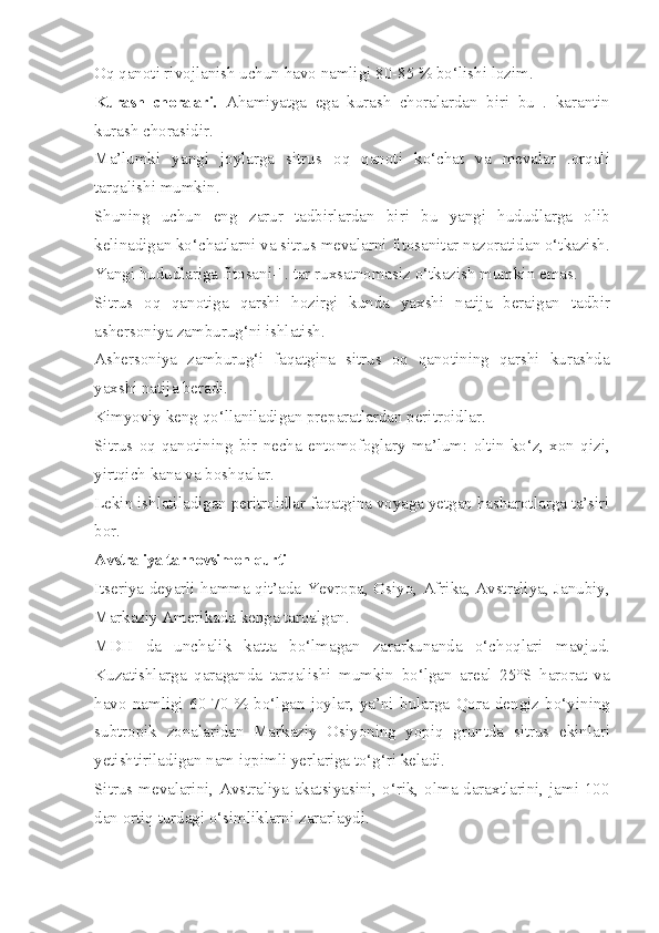 Oq qanoti rivojlanish uchun havo namligi 80-85 % bo‘lishi lozim.
Kurash   choralari.   Ahamiyatga   ega   kurash   choralardan   biri   bu   .   karantin
kurash chorasidir.
Ma’lumki   yangi   joylarga   sitrus   oq   qanoti   ko‘chat   va   mevalar   .orqali
tarqalishi mumkin.
Shuning   uchun   eng   zarur   tadbirlardan   biri   bu   yangi   hududlarga   olib
kelinadigan ko‘chatlarni va sitrus mevalarni fitosanitar nazoratidan o‘tkazish.
Yangi hududlariga fitosani-' . tar ruxsatnomasiz o‘tkazish mumkin emas.
Sitrus   oq   qanotiga   qarshi   hozirgi   kunda   yaxshi   natija   beraigan   tadbir
ashersoniya zamburug‘ni ishlatish.
Ashersoniya   zamburug‘i   faqatgina   sitrus   oq   qanotining   qarshi   kurashda
yaxshi natija beradi.
Kimyoviy keng qo‘llaniladigan preparatlardan peritroidlar.
Sitrus   oq   qanotining   bir   necha   entomofoglary   ma’lum:   oltin   ko‘z,   xon   qizi,
yirtqich kana va boshqalar.
Lekin ishlatiladigan peritroidlar faqatgina voyaga yetgan hasharotlarga ta’siri
bor.
Avstraliya tarnovsimon qurti —
Itseriya deyarli hamma qit’ada-Yevropa, Osiyo, Afrika, Avstraliya, Janubiy,
Markaziy Amerikada kenga tarqalgan.
MDH   da   unchalik   katta   bo‘lmagan   zararkunanda   o‘choqlari   mavjud.
Kuzatishlarga   qaraganda   tarqalishi   mumkin   bo‘lgan   areal   25°S   harorat   va
havo   namligi   60-70   %   bo‘lgan   joylar,   ya’ni   bularga   Qora   dengiz   bo‘yining
subtropik   zonalaridan   Markaziy   Osiyoning   yopiq   gruntda   sitrus   ekinlari
yetishtiriladigan nam iqpimli yerlariga to‘g‘ri keladi.
Sitrus mevalarini, Avstraliya akatsiyasini, o‘rik, olma daraxtlarini, jami 100
dan ortiq turdagi o‘simliklarni zararlaydi. 