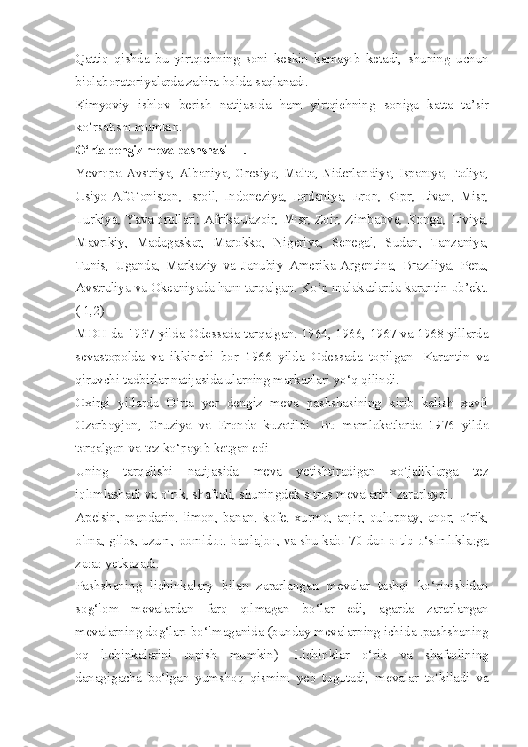 Qattiq   qishda   bu   yirtqichning   soni   keskin   kamayib   ketadi,   shuning   uchun
biolaboratoriyalarda zahira holda saqlanadi.
Kimyoviy   ishlov   berish   natijasida   ham   yirtqichning   soniga   katta   ta’sir
ko‘rsatishi mumkin.
O‘rta dengiz meva pashshasi —.
Ye vropa-Avstriya, Albaniya, Gresiya, Malta, Niderlandiya, Ispaniya, Italiya,
Osiyo-AfG‘oniston,   Isroil,   Indoneziya,   Iordaniya,   Eron,   Kipr,   Livan,   Misr,
Turkiya, Yava orollari; Afrika-Jazoir, Misr, Zoir, Zimbabve, Kongo, Liviya,
Mavrikiy,   Madagaskar,   Marokko,   Nigeriya,   Senegal,   Sudan,   Tanzaniya,
Tunis,   Uganda,   Markaziy   va   Janubiy   Amerika-Argentina,   Braziliya,   Peru,
Avstraliya va Okeaniyada ham tarqalgan. Ko‘p malakatlarda karantin ob’ekt.
( 1,2)
MDH da 1937 yilda Odessada tarqalgan. 1964, 1966, 1967 va 1968 yillarda
sevastopolda   va   ikkinchi   bor   1966   yilda   Odessada   topilgan.   Karantin   va
qiruvchi tadbirlar natijasida ularning markazlari yo‘q qilindi.
Oxirgi   yillarda   O‘rta   yer   dengiz   meva   pashshasining   kirib   kelish   xavfi
Ozarboyjon,   Gruziya   va   Eronda   kuzatildi.   Bu   mamlakatlarda   1976   yilda
tarqalgan va tez ko‘payib ketgan edi.
Uning   tarqalishi   natijasida   meva   yetishtiradigan   xo‘jaliklarga   tez
iqlimlashadi va o‘rik, shaftoli, shuningdek sitrus mevalarini zararlaydi.
Apelsin,   mandarin,   limon,   banan,   kofe,   xurmo,   anjir,   qulupnay,   anor,   o‘rik,
olma, gilos, uzum, pomidor, baqlajon, va shu kabi 70 dan ortiq o‘simliklarga
zarar yetkazadi.
Pashshaning   lichinkalary   bilan   zararlangan   mevalar   tashqi   ko‘rinishidan
sog‘lom   mevalardan   farq   qilmagan   bo‘lar   edi,   agarda   zararlangan
mevalarning dog‘lari bo‘lmaganida (bunday mevalarning ichida .pashshaning
oq   lichinkalarini   topish   mumkin).   Lichinklar   o‘rik   va   shaftolining
danagigacha   bo‘lgan   yumshoq   qismini   yeb   tugutadi,   mevalar   to‘kiladi   va 