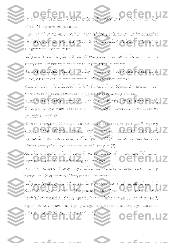 Tropik   mamlakatlarda   zararkunanda   to‘liq   rivojlanishi   uchun   24-26   kun
o‘tadi. 16 tagacha avlod beradi.
Havo 26 ° harorat va 70 % havo namligi bo‘lganda tuxumdan imagogacha:
rivojlanishi uchun 18-20 kun o‘tadi. 21°S haroratda 4070 kun, 16 °S da 100
kungacha bo‘lishi mumkin.
Italiyada   7   ta,   Parijda   2-3   ta,   A^vstriyada   2   ta   avlod   beradi.   Hamma
stadiyalarida mevalar, tuproq, idishlar yordamida tarqaladi.
Karantin   tadbirlar.   Karantin   ostidagi   materialarni   tekshirish   va   ekspertiza
qilish, ekish mahsulotlarni brommetil bilan zararsizalantirish.
Karantin pitomniklarda tekshirib ko‘rish, keltirilgan (eksport) mevalar 1-1,5°
S haroratda 20 sutka davomida refrijeratsiya (sovutiladi) qilinadi.
Karantin   tadbirlardan   portlarda,   temir   yo‘l   stansiyalarida,   aeroportlarda,
O‘rta   yer   dengiz   meva   pashshasini   —   trimidlyur   attraktanti   bilan   tutish   va
aniqpab yo‘q qilish. -
Kurash   choralarn.   O‘rta   yer   dengiz   meva   pashshasiga   qarshi   ki^   myoviy
kurash   chorasi   sifatida   Gresiya,   Isroil,   Fransiya   davlat,   larida   molation,
leybatsid,   rogor   preparatlari   qo‘llanilgan.   ;   AQSh   da   ushbu   zararkunanda
o‘choqlarini yo‘q qilish uchun holati qo‘llanilgan.(2)
Zararkunanda   o‘choqlarini   tugatish   va   samaradorligini   nazorat   qilish   uchun
atgraktantli tutqich-trimidlar keng qo‘llanilgan.
Biologik   kurash.   Gavay   oryullarida   bu   zararkunandaga   qarshi   uning
parazitlari Oriz) lar muvaffaqiyatli qo‘llanilmoqda.
Italiyaga   Avstraliyadan   O‘rta   yer   dengiz   meva   pashshasi   parazitlaridan   biri
ZupYushazrugiz   tsNssh   (Sakyoedea)   keltirilgan.   Ular   zararkunanda
lichinkalari   mevadan   chiqayotganda   lichin1   kalar   ichiga   tuxumini   qo‘yadi,
keyin   parazit   meva   ichidagi   yuzaga   chiqmagan   lichinkalarga   tuxumini
qo‘yadi. Parazit 200 tagacha tuxm ^ qo‘yadi. 