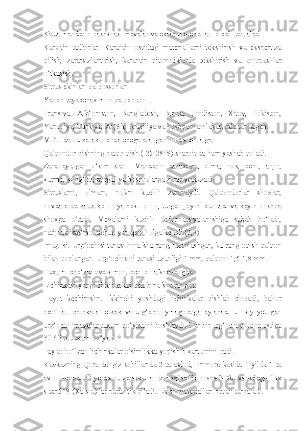 Katta mandarin pashshasi mevalar va ekish materiallari orqali tarqaladi.
Karaitin   tadbirlar.   Karantin   ostidagi   materiallarni   tekshirish   va   ekspertiza
qilish,   zararsizlantirish,   karantin   pitomniklarda   tekshirish   va   aniqpashlar
o‘tkazish.
Sitrus ekinlari qalqossorlari
Yapon tayoqchasimon qalqondori-.
Fransiya.   Afg‘oniston,   Bangladesh,   Birma,   Hindiston,   Xitoy,   Pokiston,
Yaponiya, Turkiya, AQSh, Braziliya va boshqa mamlakatlarda tarqalgan.
MDH da bu zarakunanda chegaralangan holda tarqalgan.
Qalqondor qishning qattiq qish (-25-28°S) sharoitida ham yashab qoladi.
Zararlaydigan   o‘simliklari.   Mandarin   daraxtiga,   olma,   nok,   behi,   anjir,
xurmo, yong‘oq, atirgul va boshqalarga zarar yetkazadi.
Sitruslarni,   olmani,   nokni   kuchli   zararlaydi.   Qalqondorlar   shoxlar,
novdalarda katta koloniya hosil qilib, turgan joyini quritadi va keyin boshqa
shoxga   o‘tadi.   Mevalarni   kuchli   deformatsiyalanishiga   sabab   bo‘ladi,
natijada iste’mol uchun yaroqsiz holga keladi.(2,3)
Imagosi. Urg‘ochisi tanasi binafsha rang, uzunlashgan, kulrang-oqish qalqon
bilan qoplangan. Urg‘ochisini tanasi uzunligi 1 mm, qalqoni 1,6-1,8 mm.
Tuxumi cho‘ziq ovalsimon, och-binafsha rangda.
Lichinkasi-yangi chiqqanlari och binafsha rangda.
Hayot   kechirnshn.   Ikkinchi   yoshdagi   lichinkalar   qishlab   chiqadi,   bahor
oxirida   lichinkalar   erkak   va   urg‘ochi   ymagolarga   aylanadi.   Jinsiy   yetilgan
urg‘ochi imagolar tuxum qo‘yishini boshlaydi. Har bir urg‘ochi qalqon ostiga
30-60 ta tuxum qo‘yadi.
Paydo bo‘lgan lichinkalar o‘simlikka yopishib xartumini qadi.
Kavkazning Qora dengiz sohillarida 2 ta avlod, Primore kasida 1 yilda 1 ta
avlod beradi. U yerda bu zararkunandag ag1ap!1a rpsha  N O \ U  va RSegor1px
sItep518 (Xalsid) lar parazitik qiladi. Ekish materiallari orqali tarqaladi. 