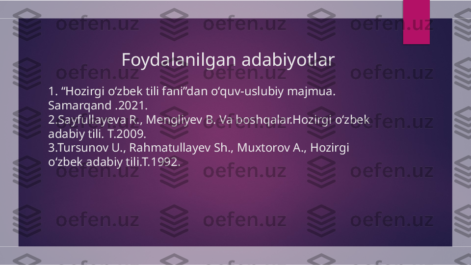                    Foydalanilgan adabiyotlar
1. “Hozirgi oʻzbek tili fani”dan oʻquv-uslubiy majmua. 
Samarqand .2021.
2.Sayfullayeva R., Mengliyev B. Va boshqalar.Hozirgi oʻzbek 
adabiy tili. T.2009.
3.Tursunov U., Rahmatullayev Sh., Muxtorov A., Hozirgi 
oʻzbek adabiy tili.T.1992.  