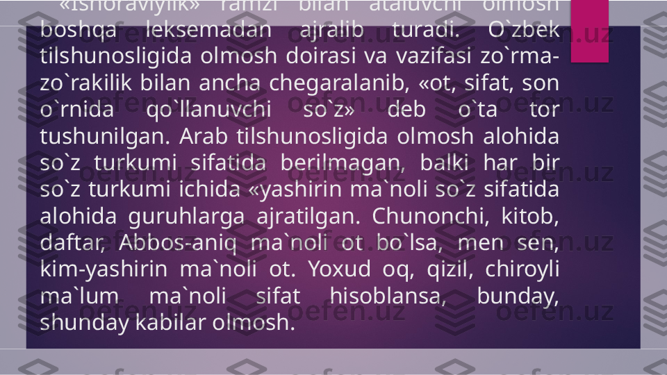   «Ishoraviylik»  ramzi  bilan  ataluvchi  olmosh 
boshqa  leksemadan  ajralib  turadi.  O`zbek 
tilshunosligida  olmosh  doirasi  va  vazifasi  zo`rma-
zo`rakilik  bilan  ancha  chegaralanib,  «ot,  sifat,  son 
o`rnida  qo`llanuvchi  so`z»  deb  o`ta  tor 
tushunilgan.  Arab  tilshunosligida  olmosh  alohida 
so`z  turkumi  sifatida  berilmagan,  balki  har  bir 
so`z  turkumi  ichida  «yashirin  ma`noli  so`z  sifatida 
alohida  guruhlarga  ajratilgan.  Chunonchi,  kitob, 
daftar,  Abbos-aniq  ma`noli  ot  bo`lsa,  men  sen, 
kim-yashirin  ma`noli  ot.  Yoxud  oq,  qizil,  chiroyli 
ma`lum  ma`noli  sifat  hisoblansa,  bunday, 
shunday kabilar olmosh.  