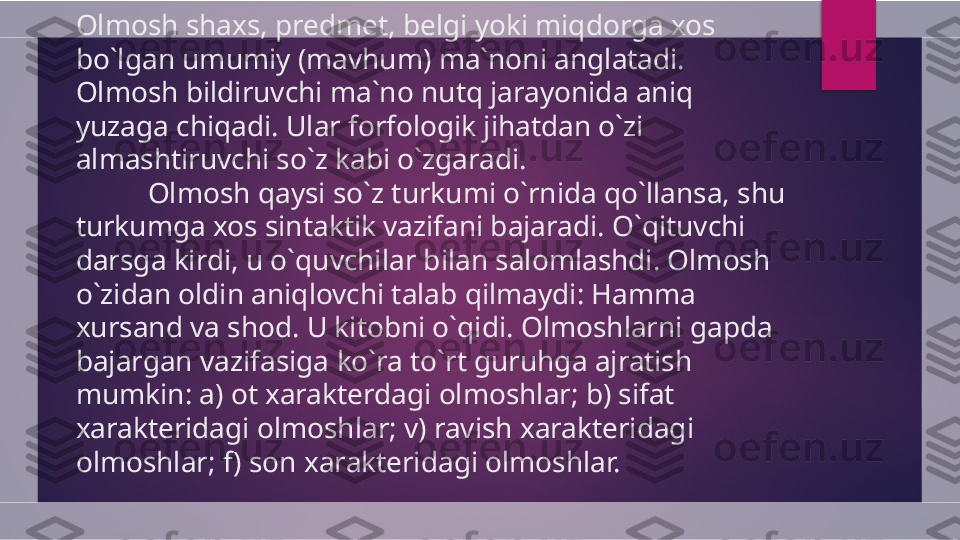 Olmosh shaxs, predmet, belgi yoki miqdorga xos 
bo`lgan umumiy (mavhum) ma`noni anglatadi. 
Olmosh bildiruvchi ma`no nutq jarayonida aniq 
yuzaga chiqadi. Ular forfologik jihatdan o`zi 
almashtiruvchi so`z kabi o`zgaradi.
Olmosh qaysi so`z turkumi o`rnida qo`llansa, shu 
turkumga xos sintaktik vazifani bajaradi. O`qituvchi 
darsga kirdi, u o`quvchilar bilan salomlashdi. Olmosh 
o`zidan oldin aniqlovchi talab qilmaydi: Hamma 
xursand va shod. U kitobni o`qidi. Olmoshlarni gapda 
bajargan vazifasiga ko`ra to`rt guruhga ajratish 
mumkin: a) ot xarakterdagi olmoshlar; b) sifat 
xarakteridagi olmoshlar; v) ravish xarakteridagi 
olmoshlar; f) son xarakteridagi olmoshlar.   