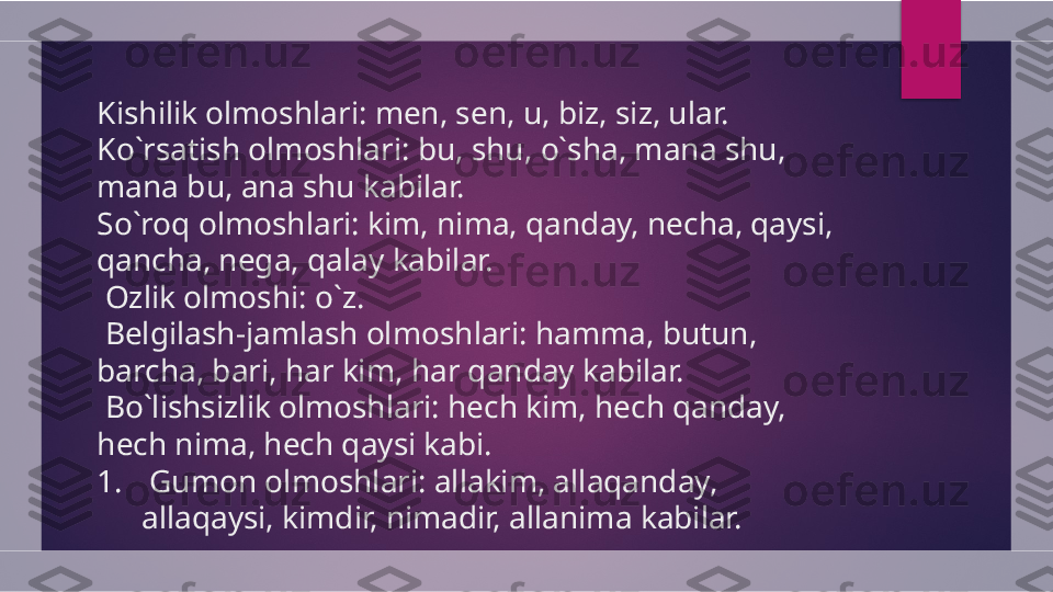 Kishilik olmoshlari: men, sen, u, biz, siz, ular. 
Ko`rsatish olmoshlari: bu, shu, o`sha, mana shu, 
mana bu, ana shu kabilar.
So`roq olmoshlari: kim, nima, qanday, necha, qaysi, 
qancha, nega, qalay kabilar.
  Ozlik olmoshi: o`z.
  Belgilash-jamlash olmoshlari: hamma, butun, 
barcha, bari, har kim, har qanday kabilar.
  Bo`lishsizlik olmoshlari: hech kim, hech qanday, 
hech nima, hech qaysi kabi.
1.   Gumon olmoshlari: allakim, allaqanday, 
allaqaysi, kimdir, nimadir, allanima kabilar.  