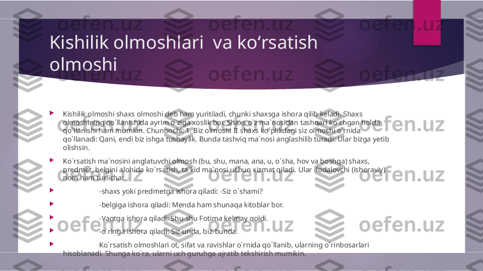 Kishilik olmoshlari  va koʻrsatish 
olmoshi

Kishilik olmoshi shaxs olmoshi deb ham yuritiladi, chunki shaxsga ishora qilib keladi. Shaxs 
olmoshining qo`llanishida ayrim o`ziga xoslik bor. Shaxs o`z ma`nosidan tashqari ko`chgan holda 
qo`llanishi ham mumkin. Chunonchi: 1. Biz olmoshi II shaxs ko`plikdagi siz olmoshi o`rnida 
qo`llanadi: Qani, endi biz ishga tushaylik. Bunda tashviq ma`nosi anglashilib turadi: Ular bizga yetib 
olishsin. 

Ko`rsatish ma`nosini anglatuvchi olmosh (bu, shu, mana, ana, u, o`sha, hov va boshqa) shaxs, 
predmet, belgini alohida ko`rsatish, ta`kid ma`nosi uchun xizmat qiladi. Ular ifodalovchi (ishoraviy) 
nom ham turlicha:

-shaxs yoki predmetga ishora qiladi: -Siz o`shami? 

-belgiga ishora qiladi: Menda ham shunaqa kitoblar bor. 

-Vaqtga ishora qiladi: Shu-shu Fotima kelmay qoldi. 

-o`ringa ishora qiladi: Siz-unda, biz-bunda.

Ko`rsatish olmoshlari ot, sifat va ravishlar o`rnida qo`llanib, ularning o`rinbosarlari 
hisoblanadi. Shunga ko`ra, ularni uch guruhga ajratib tekshirish mumikin.        