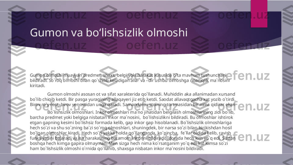 Gumon va boʻlishsizlik olmoshi
Gumon olmoshi muayyan predmet, shaxs, belgi yoki harakat xususida o`ta mavhum tushunchani 
bildiradi. So`roq olmoshi bilan qo`shilib keladigan alla- va –dir ushbu olmoshga noaniqlik ma`nosini 
kiritadi. 
Gumon olmoshi asosan ot va sifat xarakterida qo`llanadi. Muhiddin aka allanimadan xursand 
bo`lib chiqib ketdi. Bir pasga yuragining allaqayeri jiz etib ketdi. Saodat allavaqtgacha xat yozib o`tirdi. 
Birov ro`y-rost, birov yer ostidan unga qaradi. Samandarov stolning tortmasidan bir nima qidirar ekan
Bo`lishsizlik olmoshlari. Inkor olmoshlari ma`no jihatidan belgilash olmoshlarining zidi bo`lib, 
barcha predmet yoki belgiga nisbatan inkor ma`nosini,  bo`lishsizlikni bildiradi. Bu olmoshlar ishtirok 
etgan gapning kesimi bo`lishsiz formada kelib, gap inkor gap hisoblanadi. Bo`lishsizlik olmoshlariga 
hech so`zi va shu so`zning ba`zi so`roq olmoshlari, shuningdek, bir narsa so`zi bilan birikishdan hosil 
bo`lgan olmoshlar kiradi. Hech so`zi yakka holda qo`llanganda, ko`pincha,  fe`llar oldida kelib, ravish 
funksiyasini bajaradi va ish harakatning batamom inkorini bildiradi: Idorada hech kim yo`q edi. Sizdan 
boshqa hech kimga gapira olmayman. Men sizga hech nima ko`rsatganim yo`q edi-ku! Kimsa so`zi 
ham bo`lishsizlik olmoshi o`rnida qo`llanib, shaxsga nisbatan inkor ma`nosini bildiradi.         