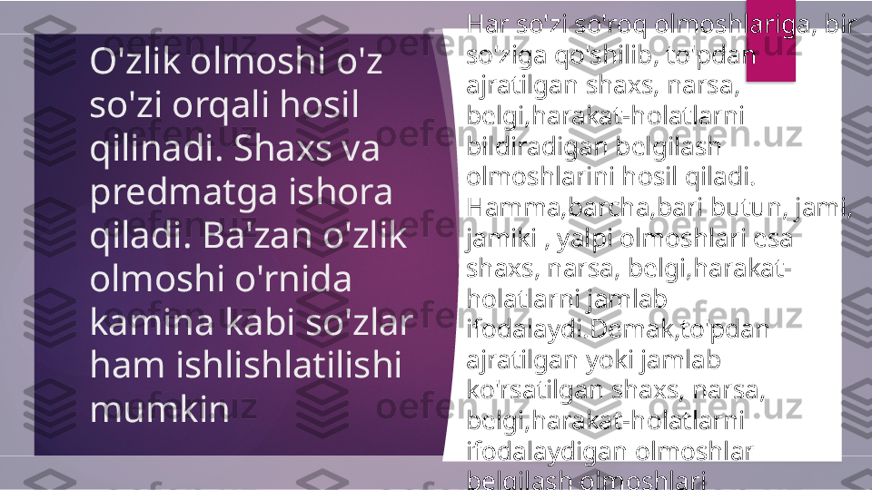 O'zlik olmoshi o'z 
so'zi orqali hosil 
qilinadi. Shaxs va 
predmatga ishora 
qiladi. Ba'zan o'zlik 
olmoshi o'rnida 
kamina kabi so'zlar 
ham ishlishlatilishi 
mumkin  Har so'zi so'roq olmoshlariga, bir 
so'ziga qo'shilib, to'pdan 
ajratilgan shaxs, narsa, 
belgi,harakat-holatlarni 
bildiradigan belgilash 
olmoshlarini hosil qiladi.
Hamma,barcha,bari butun, jami, 
jamiki , yalpi olmoshlari esa 
shaxs, narsa, belgi,harakat-
holatlarni jamlab 
ifodalaydi.Demak,to'pdan 
ajratilgan yoki jamlab 
ko'rsatilgan shaxs, narsa, 
belgi,harakat-holatlarni 
ifodalaydigan olmoshlar 
belgilash olmoshlari 
sanaladi.Belgilash olmoshlari, 
ko'pincha ,belgi(sifat) yoki shaxs-
narsa(ot) o'rnida ishlatiladi.          