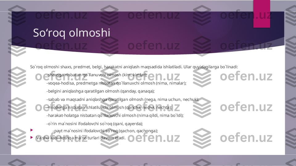   Soʻroq olmoshi
So`roq olmoshi shaxs, predmet, belgi, harakatni aniqlash maqsadida ishlatiladi. Ular quyidagilarga bo`linadi: 
-shaxsga nisbatan qo`llanuvchi olmosh (kim, kimlar); 
-voqea-hodisa, predmetga nisbatan qo`llanuvchi olmosh (nima, nimalar);
-belgini aniqlashga qaratilgan olmosh (qanday, qanaqa);
-sabab va maqsadni aniqlashga qaratilgan olmosh (nega, nima uchun, nechuk);
-miqdorga nisbatan ishlatiluvchi olmosh (qancha, necha, nechta);
-harakat-holatga nisbatan qo`llanuvchi olmosh (nima qildi, nima bo`ldi);
-o`rin ma`nosini ifodalovchi so`roq (qani, qayerda);

-payt ma`nosini ifodalovchi so`roq (qachon, qachonga);

Va shu kabi boshqa maʼno turlari davom etadi.        