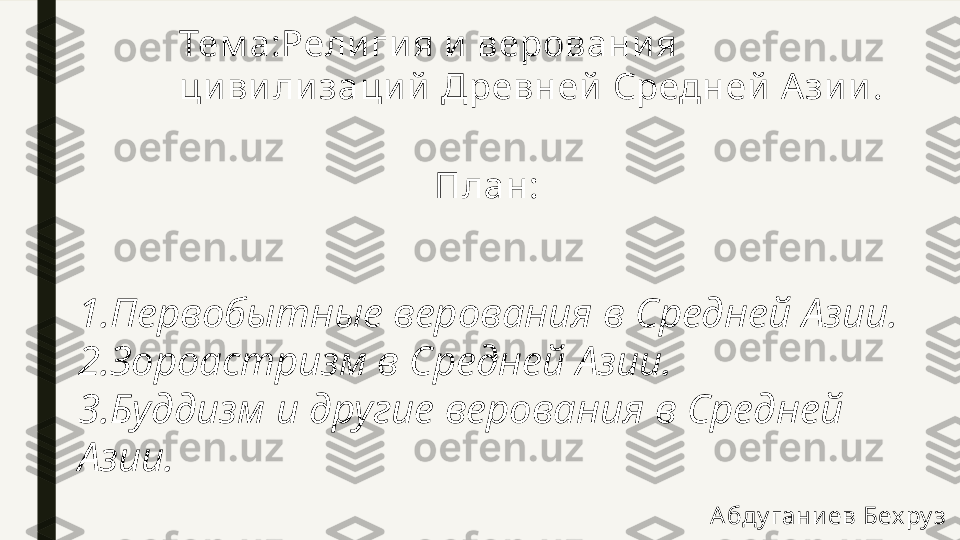 Тем а:Религия и верования 
ци вилизаций  Древней Средней А зии .
План:
1.Первобытные верования в Средней Азии.
2.Зороастризм в Средней Азии.
3.Буддизм и другие верования в Средней 
Азии.
Абду гани ев Бех ру з  