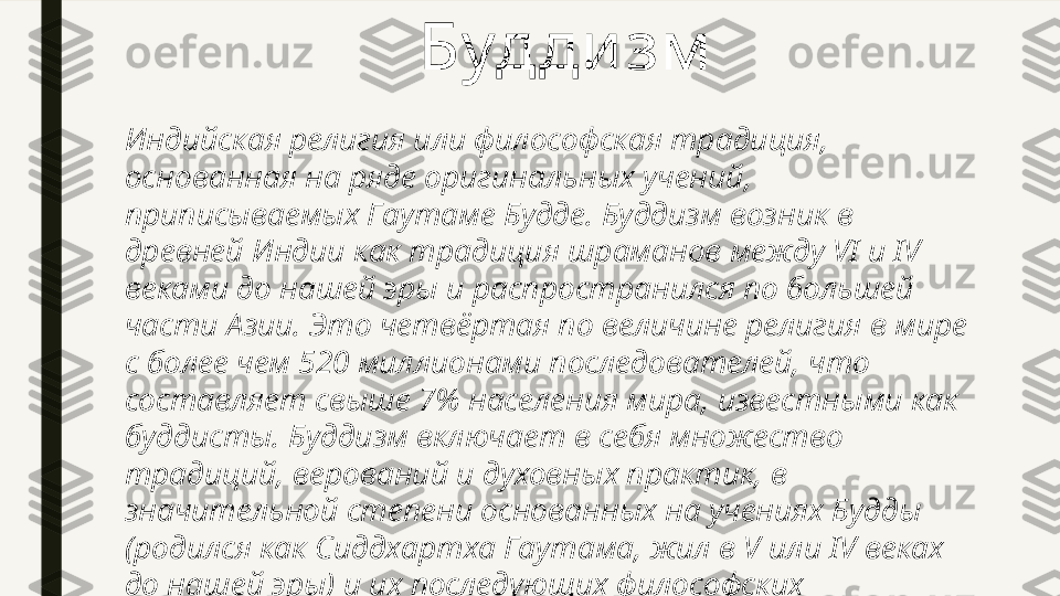 Индийская религия или философская традиция, 
основанная на ряде оригинальных учений, 
приписываемых Гаутаме Будде. Буддизм возник в 
древней Индии как традиция шраманов между VI и IV 
веками до нашей эры и распространился по большей 
части Азии. Это четвёртая по величине религия в мире 
с более чем 520 миллионами последователей, что 
составляет свыше 7% населения мира, известными как 
буддисты. Буддизм включает в себя множество 
традиций, верований и духовных практик, в 
значительной степени основанных на учениях Будды 
(родился как Сиддхартха Гаутама, жил в V или IV веках 
до нашей эры) и их последующих философских 
интерпретациях. Будди зм   