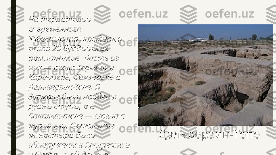 На территории 
современного 
Узбекистана находится 
около 20  буддийск их  
пам я тник ов . Часть из 
них — около Термеза в 
Кара-тепе, Фаяз-тепе и 
Дальверзин-Тепе. В 
Зурмале были найдены 
руины ступы, а в 
Балалык-тепе — стена с 
муралами. Остальные 
монастыри были 
обнаружены в Еркургане и 
в Ферганской долине Дальверзи н-Тепе 