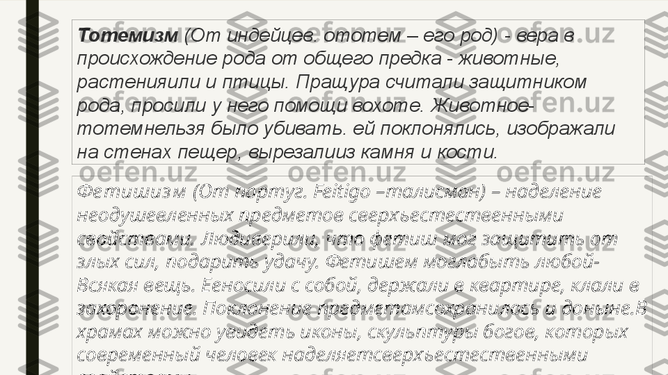 Тотемизм  (От индейцев. ототем – его	 род)	 - вера	 в	 
происхождение	
 рода	 от	 общего	 предка	 - животные,	 
растенияили	
 и	 птицы.	 Пращура	 считали	 защитником	 
рода,	
 просили	 у	 него	 помощи	 вохоте.	 Животное-
тотемнельзя	
 было	 убивать.	 ей	 поклонялись,	 изображали	 
на	
 стенах	 пещер,	 вырезалииз	 камня	 и	 кости.
Ф е тишиз м  (От португ.  F eitigo –талисман) – наделение 
неодушевленных предметов сверхъестественными 
свойствами. Людиверили, что фетиш мог защитить от 
злых сил, подарить удачу. Фетишем моглабыть любой-
Всякая вещь. Ееносили с собой, держали в квартире, клали в 
захоронение. Поклонение предметамсохранилось и доныне.В 
храмах можно увидеть иконы, скульптуры богов, которых 
современный человек наделяетсверхъестественными 
свойствами. 