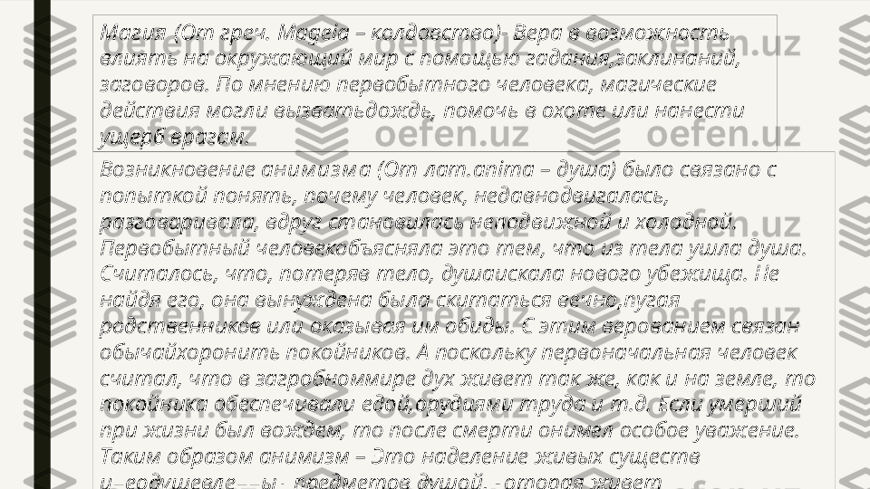 Магия  (От греч.  M ageia – колдовство)- Вера в возможность 
влиять на окружающий мир с помощью гадания,заклинаний, 
заговоров. По мнению первобытного человека, магические 
действия могли вызватьдождь, помочь в охоте или нанести 
ущерб врагам.
Возникновение  аним из м а  (От лат.anima – душа) было связано с 
попыткой понять, почему человек, недавнодвигалась, 
разговаривала, вдруг становилась неподвижной и холодной. 
Первобытный человекобъясняла это тем, что из тела ушла душа. 
Считалось, что, потеряв тело, душаискала нового убежища. Не 
найдя его, она вынуждена была скитаться вечно,пугая 
родственников или оказывая им обиды. С этим верованием связан 
обычайхоронить покойников. А поскольку первоначальная человек 
считал, что в загробноммире дух живет так же, как и на земле, то 
покойника обеспечивали едой,орудиями труда и т.д. Если умерший 
при жизни был вождем, то после смерти онимел особое уважение. 
Таким образом анимизм – Это наделение живых существ 
инеодушевленных предметов душой, которая живет 
самостоятельно. 