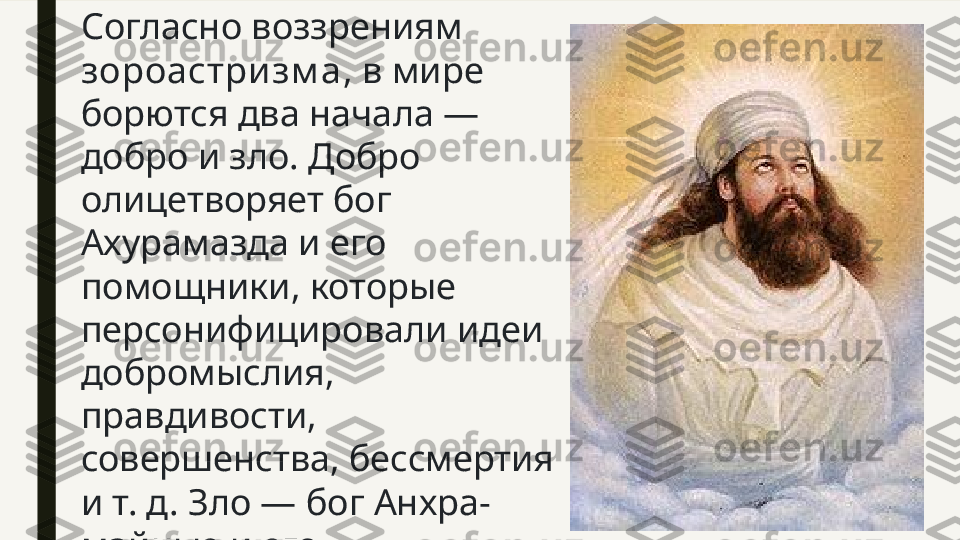 Согласно воззрениям 
зороастризм а , в мире 
борются два начала — 
добро и зло. Добро 
олицетворяет бог 
Ахурамазда и его 
помощники, которые 
персонифицировали идеи 
добромыслия, 
правдивости, 
совершенства, бессмертия 
и т. д. Зло — бог Анхра-
майнью и его 
покровители, дэвы (злые 
духи). 