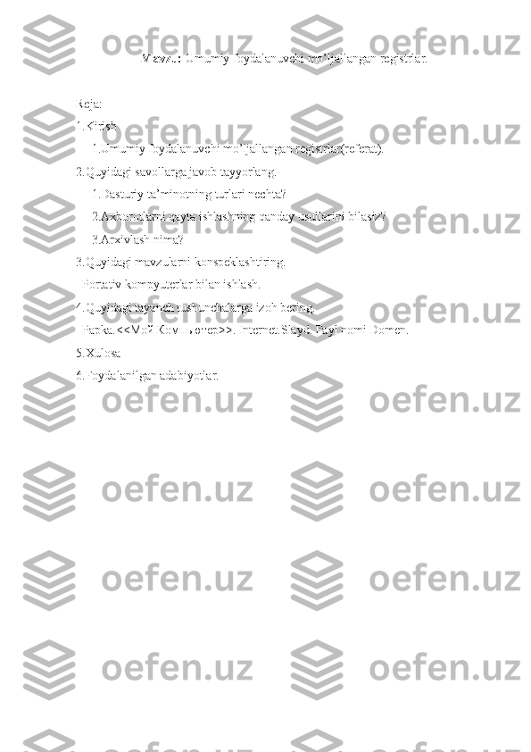 Mavzu:  Umumiy foydalanuvchi mo’ljallangan registrlar.
Reja:
1.Kirish
     1.Umumiy foydalanuvchi mo’ljallangan registrlar(referat).
2.Quyidagi savollarga javob tayyorlang.
     1.Dasturiy ta’minotning turlari nechta?
     2.Axborotlarni qayta ishlashning qanday usullarini bilasiz?
     3.Arxivlash nima?
3.Quyidagi mavzularni konspeklashtiring.
  Portativ kompyuterlar bilan ishlash.
4.Quyidagi tayanch tushunchalarga izoh bering.
  Papka.<< Мой   Компьютер >>. Internet.Slayd. Fayl nomi Domen.
5.Xulosa
6.Foydalanilgan adabiyotlar. 