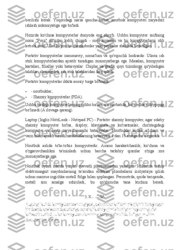 berilishi   kerak.   Yuqoridagi   narsa   qancha   bo'lsa,   noutbuk   kompyuteri   zaryadsiz
ishlash imkoniyatiga ega bo'ladi.
Hozirda   ko'chma   kompyuterlar   dunyoda   eng   obro'li.   Ushbu   kompyuter   sinfining
nomi   "Poro"   so'zidan   kelib   chiqadi   -   men   kiyaman   va   bu   kompyuterlarni   olib
ketishi oson. Ular ko'pincha chamadonlar yoki papkalar shaklida bezatilgan.
Portativ   kompyuterlar   zamonaviy,   noma'lum   va   qo'rqinchli   hodisadir.   Ularni   ish
stoli   kompyuterlaridan   ajratib   turadigan   xususiyatlarga   ega.   Masalan,   kompyuter
kartalari,   filiallar   yoki   batareyalar.   Chiplar   va   grafik   quyi   tizimlarga   qo'yiladigan
talablar, shuningdek, ish stoli talablaridan farq qiladi.
Portativ kompyuterlar ikkita asosiy turga bo'linadi:
 - noutbuklar;
 - Shaxsiy kompyuterlar (PDA).
Ushbu turdagi kompyuterlarning ushbu turlari, o'z navbatida, bir nechta subtypesga
bo'linadi (A ilovaga qarang).
Laptop (Ingliz NoteLook - Notepad PC) - Portativ shaxsiy kompyuter, agar odatiy
shaxsiy   kompyuter   bo'lsa,   displey,   klaviatura   va   ko'rsatmalar,   cho'ntagidagi
kompyuter   va   qayta   zaryadlanuvchi   batareyalar.   Noutbuklar   kichik   o'lcham   va
vazn bilan ajralib turadi, noutbuklarning batareyasi 1 dan 15 soatgacha o'zgaradi.
Noutbuk   aslida   to'la-to'kis   kompyuterdir.   Ammo   harakatchanlik,   ko'chma   va
o'zgaruvchanlikni   ta'minlash   uchun   barcha   tarkibiy   qismlar   o'ziga   xos
xususiyatlarga ega.
Noutbuk   uylari   odatda   yuqori   quvvatli   plastmassadan   yasalgan.   Ichkarida   tashqi
elektromagnit   maydonlarning   ta'siridan   elektron   plombalarni   izolyatsiya   qilish
uchun maxsus ingichka metall folga bilan qoplangan. Perimetrda, qoida tariqasida,
metall   sim   amalga   oshiriladi,   bu   qo'shimcha   tana   kuchini   beradi.
5. XULOSA
Bugungi kuhda kompyuter texnologiyasi, axborotlar ko’lami rivojlanib borayotgan
bir davrda arxivator dasturlariga qanchalik ehtiyojimiz borligini hayotning o’zi 
ko’rsatib turibdi. Ular kompyuter olamining keng iste’molida bo’lgan muhim 
dasturlaridan biridir. 