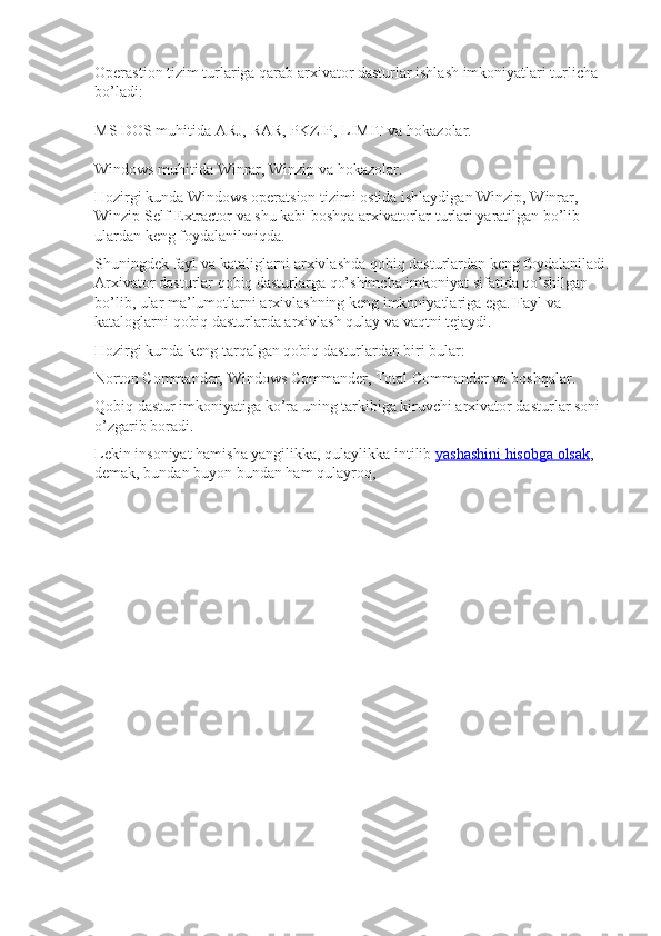 Operastion tizim turlariga qarab arxivator dasturlar ishlash imkoniyatlari turlicha 
bo’ladi:
MS DOS muhitida   ARJ, RAR, PKZIP, LIMIT va hokazolar.
Windows muhitida   Winrar, Winzip va hokazolar.
Hozirgi kunda Windows operatsion tizimi ostida ishlaydigan Winzip, Winrar, 
Winzip Self-Extractor va shu kabi boshqa arxivatorlar turlari yaratilgan bo’lib 
ulardan keng foydalanilmiqda.
Shuningdek fayl va kataliglarni arxivlashda qobiq dasturlardan keng foydalaniladi. 
Arxivator dasturlar qobiq dasturlarga qo’shimcha imkoniyat sifatida qo’shilgan 
bo’lib, ular ma’lumotlarni arxivlashning keng imkoniyatlariga ega. Fayl va 
kataloglarni qobiq dasturlarda arxivlash qulay va vaqtni tejaydi.
Hozirgi kunda keng tarqalgan qobiq dasturlardan biri bular:
Norton Commander, Windows Commander, Total Commander va boshqalar.
Qobiq dastur imkoniyatiga ko’ra uning tarkibiga kiruvchi arxivator dasturlar soni 
o’zgarib boradi.
Lekin insoniyat hamisha yangilikka, qulaylikka intilib   yashashini hisobga olsak , 
demak, bundan buyon bundan ham qulayroq,  