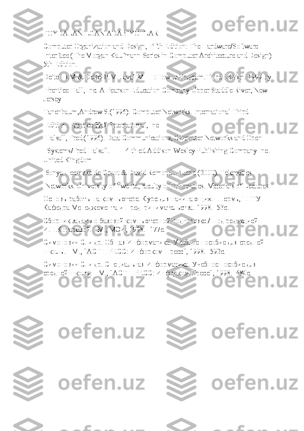 FOYDALANILGAN ADABIYOTLAR
Computer Organization and Design, Fifth Edition: The Hardware/Software 
Interface (The Morgan Kaufmann Series in Computer Architecture and Design) 
5th Edition.
Deitel H.M.& Deitel P.M. JavaTM      :How to Program.Third Edition. 1999 by 
 Prentice-Hall, Inc. A Pearson Education Company Upper Staddle River, New     
Jersey 
Tanenbaum,Andrew S.(1996). Computer Networks. International Third 
 Edition. Prentice-Hall International, Ine 
 Halsall, Fred.(1996). Data Communications, Computer Networks and Open 
  Systems/Fred Halsall.------ 4 th ed.Addison-Wesley Publishing Company Ine.      
United Kingdom 
 Sonya Heemstra de Groot & David Remondo Bueno (2000). Telematics 
 Networks. University of Twente, faculty of Informatics. Materials of Lectures 
Основы работы на компьютере. Курс для начинающих. - Пермь, ПГТУ 
Кафедра Менеджемента и Предпринимательства. 1998. -53с.
Сборник задач по базовой компьютерной подготовке./ Под редакцией 
И.Н.Кoтаровой. - М., МЭИ, 1998. -177с.
Симонович С. и др. Общая Информатика. Учебное пособие для средней 
школы. - М., "АСТ-ПРЕСС: Инфорком-Пресс", 1998. -592с.
Симонович С. и др. Специальная Информатика. Учебное пособие для 
средней школы. - М., "АСТ-ПРЕСС: Инфорком-Пресс", 1998. -480с. 