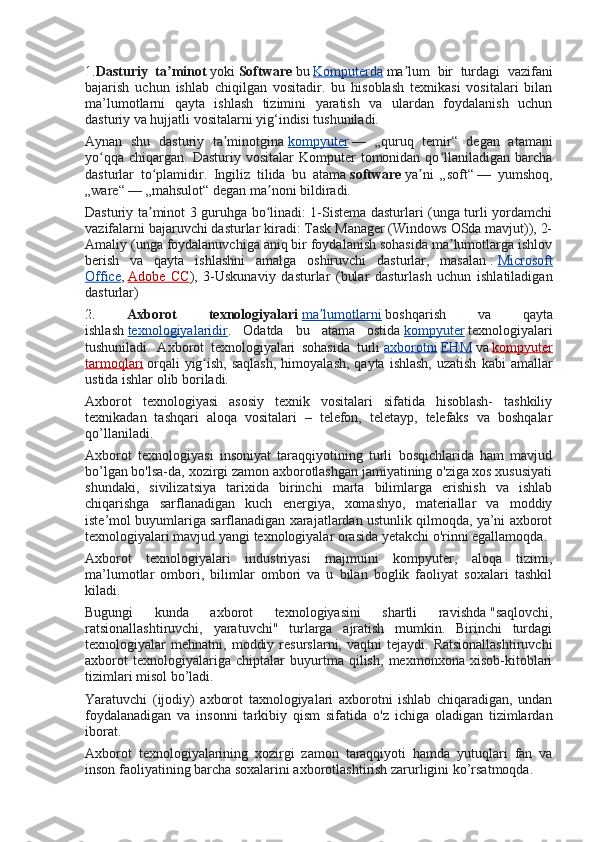 1. Dasturiy   ta minotʼ   yoki   Software   bu   Komputerda   ma lum   bir   turdagi   vazifani	ʼ
bajarish   uchun   ishlab   chiqilgan   vositadir.   bu   hisoblash   texnikasi   vositalari   bilan
ma’lumotlarni   qayta   ishlash   tizimini   yaratish   va   ulardan   foydalanish   uchun
dasturiy va hujjatli vositalarni yig‘indisi tushuniladi.
Aynan   shu   dasturiy   ta minotgina	
ʼ   kompyuter   —   „quruq   temir“   degan   atamani
yo qqa   chiqargan.   Dasturiy  vositalar   Komputer   tomonidan  qo llaniladigan  barcha	
ʻ ʻ
dasturlar   to plamidir.   Ingiliz   tilida   bu   atama	
ʻ   software   ya ni   „soft“	ʼ   —   yumshoq,
„ware“   — „mahsulot“ degan ma noni bildiradi.	
ʼ
Dasturiy ta minot 3 guruhga bo linadi: 1-Sistema dasturlari (unga turli yordamchi	
ʼ ʻ
vazifalarni bajaruvchi dasturlar kiradi: Task Manager (Windows OSda mavjut)), 2-
Amaliy (unga foydalanuvchiga aniq bir foydalanish sohasida ma lumotlarga ishlov	
ʼ
berish   va   qayta   ishlashni   amalga   oshiruvchi   dasturlar,   masalan   :   Microsoft
Office ,   Adobe   CC ),   3-Uskunaviy   dasturlar   (bular   dasturlash   uchun   ishlatiladigan
dasturlar)
2.   Axborot   texnologiyalari   ma lumotlarni	
ʼ   boshqarish   va   qayta
ishlash   texnologiyalaridir .   Odatda   bu   atama   ostida   kompyuter   texnologiyalari
tushuniladi.   Axborot   texnologiyalari   sohasida   turli   axborotni   EHM   va   kompyuter
tarmoqlari   orqali   yig ish,  saqlash,  himoyalash,  qayta  ishlash,  uzatish   kabi  amallar	
ʻ
ustida ishlar olib boriladi.
Axborot   texnologiyasi   asosiy   texnik   vositalari   sifatida   hisoblash-   tashkiliy
texnikadan   tashqari   aloqa   vositalari   –   telefon,   teletayp,   telefaks   va   boshqalar
qo’llaniladi.
Axborot   texnologiyasi   insoniyat   taraqqiyotining   turli   bosqichlarida   ham   mavjud
bo’lgan bo'lsa-da, xozirgi zamon axborotlashgan jamiyatining o'ziga xos xususiyati
shundaki,   sivilizatsiya   tarixida   birinchi   marta   bilimlarga   erishish   va   ishlab
chiqarishga   sarflanadigan   kuch   energiya,   xomashyo,   materiallar   va   moddiy
iste’mol buyumlariga sarflanadigan xarajatlardan ustunlik qilmoqda, ya’ni axborot
texnologiyalari mavjud yangi texnologiyalar orasida yetakchi o'rinni egallamoqda.
Axborot   texnologiyalari   industriyasi   majmuini   kompyuter,   aloqa   tizimi,
ma’lumotlar   ombori,   bilimlar   ombori   va   u   bilan   boglik   faoliyat   soxalari   tashkil
kiladi.
Bugungi   kunda   axborot   texnologiyasini   shartli   ravishda   "saqlovchi,
ratsionallashtiruvchi,   yaratuvchi"   turlarga   ajratish   mumkin.   Birinchi   turdagi
texnologiyalar   mehnatni,   moddiy   resurslarni,  vaqtni   tejaydi.  Ratsionallashtiruvchi
axborot   texnologiyalariga   chiptalar   buyurtma   qilish,   mexmonxona   xisob-kitoblari
tizimlari misol bo’ladi.
Yaratuvchi   (ijodiy)   axborot   taxnologiyalari   axborotni   ishlab   chiqaradigan,   undan
foydalanadigan   va   insonni   tarkibiy   qism   sifatida   o'z   ichiga   oladigan   tizimlardan
iborat.
Axborot   texnologiyalarining   xozirgi   zamon   taraqqiyoti   hamda   yutuqlari   fan   va
inson faoliyatining barcha soxalarini axborotlashtirish zarurligini ko’rsatmoqda.   