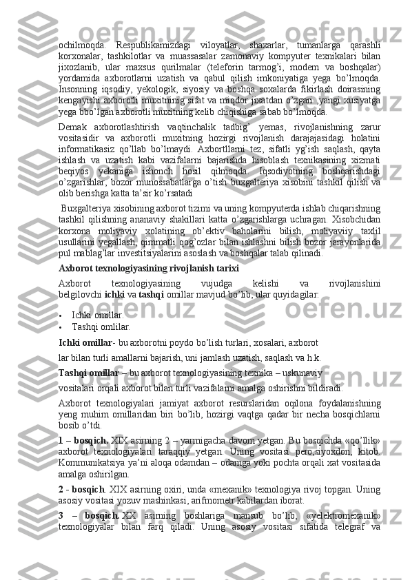 ochilmoqda.   Respublikamizdagi   viloyatlar,   shaxarlar,   tumanlarga   qarashli
korxonalar,   tashkilotlar   va   muassasalar   zamonaviy   kompyuter   texnikalari   bilan
jixozlanib,   ular   maxsus   qurilmalar   (teleforin   tarmog’i,   modem   va   boshqalar)
yordamida   axborotlarni   uzatish   va   qabul   qilish   imkoniyatiga   yega   bo’lmoqda.
Insonning   iqsodiy,   yekologik,   siyosiy   va   boshqa   soxalarda   fikirlash   doirasining
kengayishi  axborotli  muxitninig sifat  va miqdor  jixatdan o’zgari  ,yangi  xusiyatga
yega bbo’lgan axborotli muxitning kelib chiqishiga sabab bo’lmoqda.
Demak   axborotlashtirish   vaqtinchalik   tadbig’   yemas,   rivojlanishning   zarur
vositasidir   va   axborotli   muxitning   hozirgi   rivojlanish   darajajasidagi   holatini
informatikasiz   qo’llab   bo’lmaydi.   Axbortllarni   tez,   sifatli   yg’ish   saqlash,   qayta
ishlash   va   uzatish   kabi   vazifalarni   bajarishda   hisoblash   texnikasining   xizmati
beqiyos   yekaniga   ishonch   hosil   qilmoqda.   Iqsodiyotning   boshqarishdagi
o’zgarishlar,   bozor   munossabatlarga   o’tish   buxgalteriya   xisobini   tashkil   qilish   va
olib berishga katta ta’sir ko’rsatadi
 Buxgalteriya xisobining axborot tizimi va uning kompyuterda ishlab chiqarishning
tashkil   qilishning   ananaviy   shakillari   katta   o’zgarishlarga   uchragan.   Xisobchidan
korxona   moliyaviy   xolatining   ob’ektiv   baholarini   bilish,   moliyaviiy   taxlil
usullarini  yegallash,   qimmatli   qog’ozlar   bilan  ishlashni   bilish  bozor   jarayonlarida
pul mablag’lar investitsiyalarini asoslash va boshqalar talab qilinadi.
Axborot texnologiyasining rivojlanish tarixi
Axborot   texnologiyasining   vujudga   kelishi   va   rivojlanishini
belgilovchi   ichki   va   tashqi   omillar mavjud bo’lib, ular quyidagilar:
 Ichki omillar.
 Tashqi omlilar.
Ichki omillar - bu axborotni poydo bo’lish turlari, xosalari, axborot
lar bilan turli amallarni bajarish, uni jamlash uzatish, saqlash va h.k.
Tashqi omillar   – bu axborot texnologiyasining texnika – uskunaviy
vositalari orqali axborot bilan turli vazifalarni amalga oshirishni bildiradi.
Axborot   texnologiyalari   jamiyat   axborot   resurslaridan   oqilona   foydalanishning
yeng   muhim   omillaridan   biri   bo’lib,   hozirgi   vaqtga   qadar   bir   necha   bosqichlarni
bosib o’tdi.
1 – bosqich.   XIX asirning 2 – yarmigacha davom yetgan. Bu bosqichda «qo’llik»
axborot   texnologiyalari   taraqqiy   yetgan.   Uning   vositasi   pero,siyoxdon,   kitob.
Kommunikatsiya ya’ni aloqa odamdan – odamga yoki pochta orqali xat vositasida
amalga oshirilgan.
2 - bosqich . XIX asirning oxiri, unda «mexanik» texnologiya rivoj topgan. Uning
asosiy vositasi yozuv mashinkasi, arifmometr kabilardan iborat.
3   –   bosqich.   XX   asirning   boshlariga   mansub   bo’lib,   «yelektromexanik»
texnologiyalar   bilan   farq   qiladi.   Uning   asosiy   vositasi   sifatida   telegraf   va 