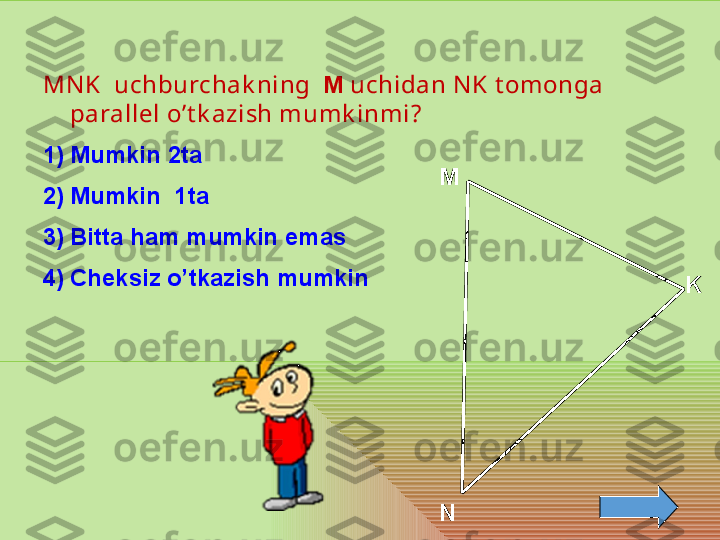 M
N KMN K    uchburchak ning   М  uchidan N K t omonga 
parallel o’t k azish mumk inmi? 
1) Mumkin  2 ta 
2) Mumkin   1 ta
3) Bitta ham mumkin emas
4) Cheksiz o’tkazish mumkin  