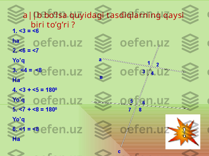 а
с 1
2
3
4
5
6
7 8вa||b bo’lsa quy idagi t asdiqlarning qay si 
biri t o’g’ri ?
1.  < 3 =  < 6
ha
2.  < 6 =  < 7
Yo’q
3. < 4 =   < 8
Ha 
4.  < 3 +  < 5 = 180 0
 
Yo’q
5.  < 7 +  < 8 = 180 0
Yo’q
6.  < 1 =  < 8
Ha  