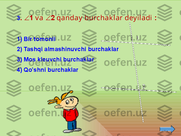 1
23 .   1  v a   2  qanday  burchak lar dey iladi  :
1) Bir tomonli 
2) Tashqi almashinuvchi burchaklar
3) Mos kleuvchi burchaklar 
4) Qo’shni burchaklar  