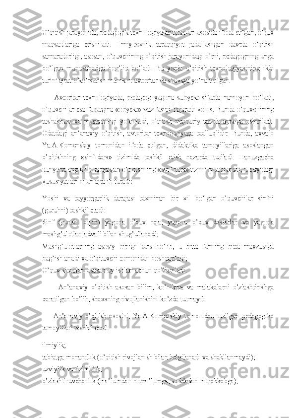 O’qitish jarayonida, pedagogik texnologiyalar talablari asosida ifoda etilgan, o’quv
maqsadlariga   erishiladi.   Ilmiy-texnik   taraqqiyot   jadallashgan   davrda   o’qitish
samaradorligi, asosan, o’quvchining o’qitish jarayonidagi o’rni, pedagogning unga
bo’lgan   munosabatiga   bog’liq   bo’ladi.   Bu   yerda   o’qitish   texnologiyasining   ikki
turini ajratib ko’rsatish mumkin: avtoritar va shaxsga yo’naltirilgan. 
        Avtoritar   texnologiyada,   pedagog   yagona   subyekt   sifatda   namoyon   bo’ladi,
o’quvchilar esa faqatgina «obyekt» vazifasini bajaradi xolos. Bunda o’quvchining
tashabbusi   va   mustaqilligi   yo’qoladi,   o’qitish   majburiy   tarzda   amalga   oshiriladi.
Odatdagi   an’anaviy   o’qitish,   avtoritar   texnologiyaga   taalluqlidir.   Bunda,   avvalo
Ya.A.Komenskiy   tomonidan   ifoda   etilgan,   didaktika   tamoyillariga   asoslangan
o’qitishning   «sinf-dars»   tizimida   tashkil   etish   nazarda   tutiladi.   Hanuzgacha
dunyoda eng ko’p tarqalgan o’qitishning «sinf-dars» tizimi hisoblanadi, u quyidagi
xususiyatlari bilan ajralib turadi: 
Yoshi   va   tayyorgarlik   darajasi   taxminan   bir   xil   bo’lgan   o’quvchilar   sinfni
(guruhni) tashkil etadi: 
Sinf   (guruh,   oqim)   yagona   o’quv   reja,   yagona   o’quv   dasturlar   va   yagona
mashg’ulotlar jadvali bilan shug’ullanadi; 
Mashg’ulotlarning   asosiy   birligi   dars   bo’lib,   u   bitta   fanning   bitta   mavzusiga
bag’ishlanadi va o’qituvchi tomonidan boshqariladi; 
O’quv kitoblari asosan uy ishlari uchun qo’llaniladi. 
          An’anaviy   o’qitish   asosan   bilim,   ko’nikma   va   malakalarni   o’zlashtirishga
qaratilgan bo’lib, shaxsning rivojlanishini ko’zda tutmaydi. 
        An’anaviy   o’qitish   asosini,   Ya.A.Komenskiy   tomonidan   tuzilgan   pedagogika
tamoyillari tashkil etadi: 
ilmiylik; 
tabiatga monandlik (o’qitish rivojlanish bilan belgilanadi va shakllanmaydi); 
uzviylik va tizimlilik; 
o’zlashtiruvchanlik (ma’lumdan noma’lumga, soddadan murakkabga);  