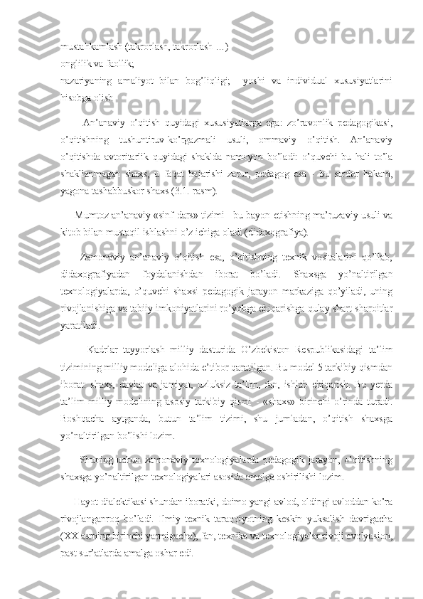 mustahkamlash (takrorlash, takrorlash …) 
onglilik va faollik; 
nazariyaning   amaliyot   bilan   bog’liqligi;     yoshi   va   individual   xususiyatlarini
hisobga olish 
          An’anaviy   o’qitish   quyidagi   xususiyatlarga   ega:   zo’ravonlik   pedagogikasi,
o’qitishning   tushuntiruv-ko’rgazmali   usuli,   ommaviy   o’qitish.   An’anaviy
o’qitishda   avtoritarlik   quyidagi   shaklda   namoyon   bo’ladi:   o’quvchi   bu   hali   to’la
shakllanmagan   shaxs,   u   faqat   bajarishi   zarur,   pedagog   esa   -   bu   sardor   hakam,
yagona tashabbuskor shaxs (3.1.-rasm). 
      Mumtoz an’anaviy «sinf-dars» tizimi - bu bayon etishning ma’ruzaviy usuli va
kitob bilan mustaqil ishlashni o’z ichiga oladi (didaxografiya). 
        Zamonaviy   an’anaviy   o’qitish   esa,   o’qitishning   texnik   vositalarini   qo’llab,
didaxografiyadan   foydalanishdan   iborat   bo’ladi.   Shaxsga   yo’naltirilgan
texnologiyalarda,   o’quvchi   shaxsi   pedagogik   jarayon   markaziga   qo’yiladi,   uning
rivojlanishiga va tabiiy imkoniyatlarini ro’yobga chiqarishga qulay shart-sharoitlar
yaratiladi. 
          Kadrlar   tayyorlash   milliy   dasturida   O’zbekiston   Respublikasidagi   ta’lim
tizimining milliy modeliga alohida e’tibor qaratilgan. Bu model 5 tarkibiy qismdan
iborat:   shaxs,   davlat   va   jamiyat,   uzluksiz   ta’lim,   fan,   ishlab   chiqarish.   Bu   yerda
ta’lim   milliy   modelining   asosiy   tarkibiy   qismi   -   «shaxs»   birinchi   o’rinda   turadi.
Boshqacha   aytganda,   butun   ta’lim   tizimi,   shu   jumladan,   o’qitish   shaxsga
yo’naltirilgan bo’lishi lozim. 
          Shuning   uchun   zamonaviy   texnologiyalarda   pedagogik   jarayon,   o’qitishning
shaxsga yo’naltirilgan texnologiyalari asosida amalga oshirilishi lozim. 
     Hayot dialektikasi shundan iboratki, doimo yangi avlod, oldingi avloddan ko’ra
rivojlanganroq   bo’ladi.   Ilmiy   texnik   taraqqiyotning   keskin   yuksalish   davrigacha
(XX asrning birinchi yarmigacha), fan, texnika va texnologiyalar rivoji evolyusion,
past sur’atlarda amalga oshar edi.  