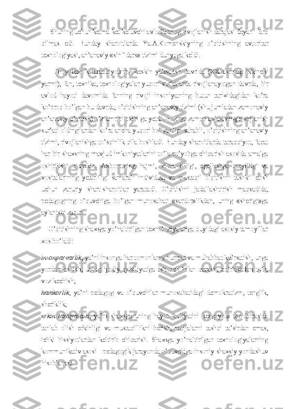      Shuning uchun ketma-ket keluvchi avlodlarning rivojlanish darajasi deyarli farq
qilmas   edi.   Bunday   sharoitlarda   Ya.A.Komenskiyning   o’qitishning   avtoritar
texnologiyasi, an’anaviy «sinf-dars» tizimi dunyoga keldi. 
        Ilmiy   texnik   taraqqiyotning   keskin   yuksalish   davrida   (XX   asrning   ikkinchi
yarmi), fan, texnika, texnologiyalar yuqori  sur’atlarda rivojlanayotgan davrda, bir
avlod   hayoti   davomida   fanning   rivoji   insoniyatning   butun   tarixidagidan   ko’ra
ko’proq bo’lgan bu davrda, o’qitishning an’anaviy tizimi (shu jumladan zamonaviy
an’anaviy o’qitish) o’z umrini oxiri-ga yetdi. Hozirgi zamon avlodining rivojlanish
sur’ati oldingilardan ko’ra ancha yuqori bo’lganligi sababli, o’qitishning an’anaviy
tizimi, rivojlanishga to’sqinlik qila boshladi. Bunday sharoitlarda taraqqiyot, faqat
har bir shaxsning mavjud imkoniyatlarini to’la ro’yobga chiqarish asosida amalga
oshirilishi   mumkin.   Axborotning   hajmi,   xilma-xilligi,   egallashga   moyilligi   va
vositalarining   yetarliligi   samarali   individual   va   mustaqil   o’qitishni   tashkil   etish
uchun   zaruriy   shart-sharoitlar   yaratadi.   O’qitishni   jadallashtirish   maqsadida,
pedagogning   o’quvchiga   bo’lgan   munosabati   «sardor»likdan,   uning   «sherigi»ga
aylanishi zarur. 
    O’qitishning shaxsga yo’naltirilgan texnologiyalariga quyidagi asosiy tamoyillar
xos bo’ladi: 
insonparvarlik , ya’ni insonga har tomonlama hurmat va muhabbat ko’rsatish, unga
yordamlashish,   uning   ijodiy   qobiliyatiga   ishonch   bilan   qarash,   zo’rlashdan   to’la
voz kechish; 
hamkorlik ,   ya’ni   pedagog   va   o’quvchilar   munosabatidagi   demokratizm,   tenglik,
sheriklik; 
erkin   tarbiyalash ,   ya’ni   shaxsga   uning   hayot   faoliyatini   keng   yoki   tor   doirasida
tanlab   olish   erkinligi   va   mustaqillikni   berish,   natijalarni   tashqi   ta’sirdan   emas,
ichki   hissiyotlardan   keltirib   chiqarish.   Shaxsga   yo’naltirilgan   texnologiyalarning
kommunikativ asosi - pedagogik jarayonda o’quvchiga insoniy-shaxsiy yondashuv
hisoblanadi.  