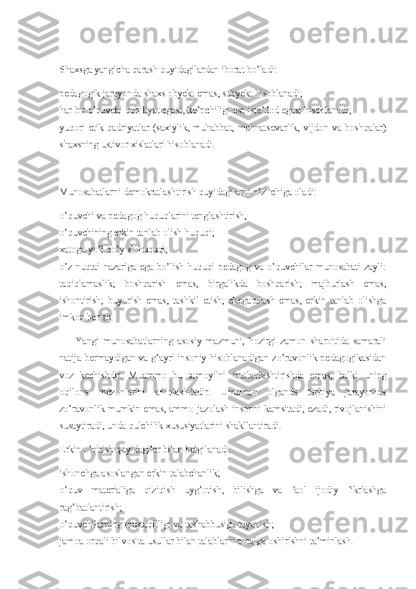 Shaxsga yangicha qarash quyidagilardan iborat bo’ladi: 
pedagogik jarayonda shaxs obyekt emas, subyekt hisoblanadi; 
har bir o’quvchi qobiliyat egasi, ko’pchiligi esa iste’dod egasi hisoblanadi; 
yuqori   etik   qadriyatlar   (saxiylik,   muhabbat,   mehnatsevarlik,   vijdon   va   boshqalar)
shaxsning ustivor xislatlari hisoblanadi. 
Munosabatlarni demokratlashtirish quyidagilarni o’z ichiga oladi: 
o’quvchi va pedagog huquqlarini tenglashtirish, 
o’quvchining erkin tanlab olish huquqi; 
xatoga yo’l qo’yish huquqi; 
o’z  nuqtai  nazariga ega bo’lish  huquqi  pedagog va o’quvchilar  munosabati  zayli:
taqiqlamaslik;   boshqarish   emas,   birgalikda   boshqarish;   majburlash   emas,
ishontirish;   buyurish   emas,   tashkil   etish;   chegaralash   emas,   erkin   tanlab   olishga
imkon berish. 
        Yangi   munosabatlarning   asosiy   mazmuni,   hozirgi   zamon   sharoitida   samarali
natija bermaydigan va g’ayri insoniy hisoblanadigan zo’ravonlik pedagogikasidan
voz   kechishdir.   Muammo   bu   tamoyilni   mutlaqlashtirishda   emas,   balki   uning
oqilona   mezonlarini   aniqlashdadir.   Umuman   olganda   tarbiya   jarayonida
zo’ravonlik mumkin emas, ammo jazolash insonni kamsitadi, ezadi, rivojlanishini
susaytiradi, unda qulchilik xususiyatlarini shakllantiradi. 
Erkin o’qitish quyidagilar bilan belgilanadi: 
ishonchga asoslangan erkin talabchanlik; 
o’quv   materialiga   qiziqish   uyg’otish,   bilishga   va   faol   ijodiy   fikrlashga
rag’batlantirish; 
o’quvchilarning mustaqilligi va tashabbusiga tayanish; 
jamoa orqali bilvosita usullar bilan talablarni amalga oshirishni ta’minlash.  