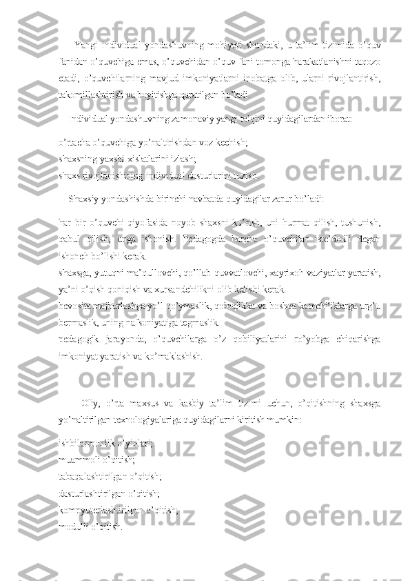         Yangi   individual   yondashuvning   mohiyati   shundaki,   u   ta’lim   tizimida   o’quv
fanidan o’quvchiga emas, o’quvchidan o’quv fani tomonga harakatlanishni taqozo
etadi,   o’quvchilarning   mavjud   imkoniyatlarni   inobatga   olib,   ularni   rivojlantirish,
takomillashtirish va boyitishga qaratilgan bo’ladi. 
    Individual yondashuvning zamonaviy yangi talqini quyidagilardan iborat: 
o’rtacha o’quvchiga yo’naltirishdan voz kechish; 
shaxsning yaxshi xislatlarini izlash; 
shaxs rivojlanishining individual dasturlarini tuzish. 
    Shaxsiy yondashishda birinchi navbatda quyidagilar zarur bo’ladi: 
har   bir   o’quvchi   qiyofasida   noyob   shaxsni   ko’rish,   uni   hurmat   qilish,   tushunish,
qabul   qilish,   unga   ishonish.   Pedagogda   barcha   o’quvchilar   iste’dodli   degan
ishonch bo’lishi kerak. 
shaxsga, yutuqni ma’qullovchi, qo’llab-quvvatlovchi, xayrixoh vaziyatlar yaratish,
ya’ni o’qish qoniqish va xursandchilikni olib kelishi kerak. 
bevosita majburlashga yo’l qo’ymaslik, qoloqlikka va boshqa kamchiliklarga urg’u
bermaslik, uning nafsoniyatiga tegmaslik. 
pedagogik   jarayonda,   o’quvchilarga   o’z   qobiliyatlarini   ro’yobga   chiqarishga
imkoniyat yaratish va ko’maklashish. 
        Oliy,   o’rta   maxsus   va   kasbiy   ta’lim   tizimi   uchun,   o’qitishning   shaxsga
yo’naltirilgan texnologiyalariga quyidagilarni kiritish mumkin: 
ishbilarmonlik o’yinlari; 
muammoli o’qitish; 
tabaqalashtirilgan o’qitish; 
dasturlashtirilgan o’qitish; 
kompyuterlashtirilgan o’qitish; 
modulli o’qitish.  