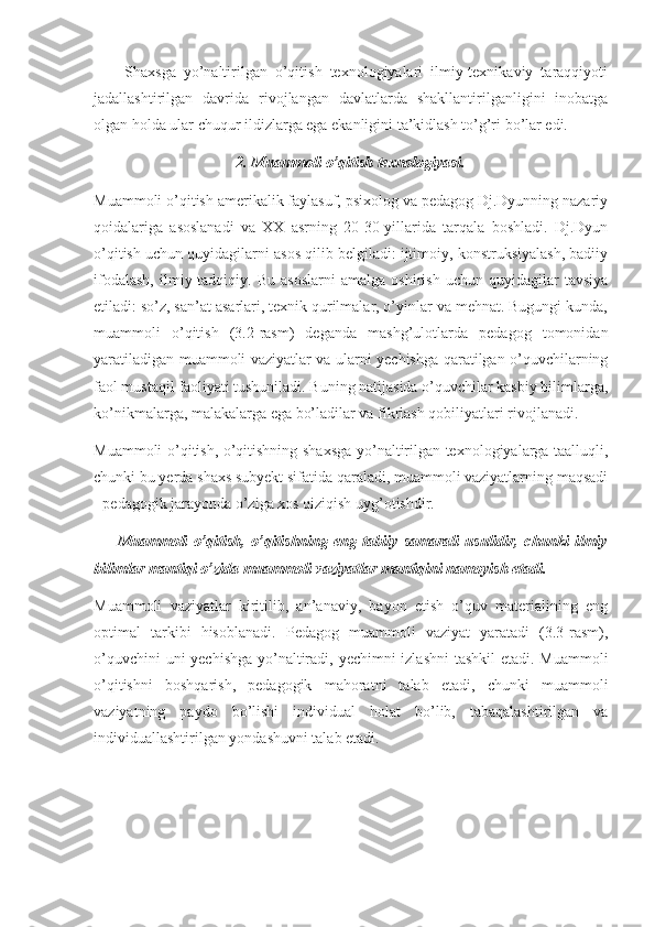         Shaxsga   yo’naltirilgan   o’qitish   texnologiyalari   ilmiy-texnikaviy   taraqqiyoti
jadallashtirilgan   davrida   rivojlangan   davlatlarda   shakllantirilganligini   inobatga
olgan holda ular chuqur ildizlarga ega ekanligini ta’kidlash to’g’ri bo’lar edi. 
2. Muammoli o’qitish texnologiyasi.
Muammoli o’qitish amerikalik faylasuf, psixolog va pedagog Dj.Dyunning nazariy
qoidalariga   asoslanadi   va   XX   asrning   20-30-yillarida   tarqala   boshladi.   Dj.Dyun
o’qitish uchun quyidagilarni asos qilib belgiladi: ijtimoiy, konstruksiyalash, badiiy
ifodalash,   ilmiy-tadqiqiy.   Bu   asoslarni   amalga   oshirish   uchun   quyidagilar   tavsiya
etiladi: so’z, san’at asarlari, texnik qurilmalar, o’yinlar va mehnat. Bugungi kunda,
muammoli   o’qitish   (3.2-rasm)   deganda   mashg’ulotlarda   pedagog   tomonidan
yaratiladigan muammoli vaziyatlar va ularni yechishga qaratilgan o’quvchilarning
faol mustaqil faoliyati tushuniladi. Buning natijasida o’quvchilar kasbiy bilimlarga,
ko’nikmalarga, malakalarga ega bo’ladilar va fikrlash qobiliyatlari rivojlanadi. 
Muammoli o’qitish, o’qitishning shaxsga yo’naltirilgan texnologiyalarga taalluqli,
chunki bu yerda shaxs subyekt sifatida qaraladi, muammoli vaziyatlarning maqsadi
- pedagogik jarayonda o’ziga xos qiziqish uyg’otishdir. 
        Muammoli   o’qitish,   o’qitishning   eng   tabiiy   samarali   usulidir,   chunki   ilmiy
bilimlar mantiqi o’zida muammoli vaziyatlar mantiqini namoyish etadi. 
Muammoli   vaziyatlar   kiritilib,   an’anaviy,   bayon   etish   o’quv   materialining   eng
optimal   tarkibi   hisoblanadi.   Pedagog   muammoli   vaziyat   yaratadi   (3.3-rasm),
o’quvchini  uni  yechishga  yo’naltiradi, yechimni  izlashni  tashkil  etadi. Muammoli
o’qitishni   boshqarish,   pedagogik   mahoratni   talab   etadi,   chunki   muammoli
vaziyatning   paydo   bo’lishi   individual   holat   bo’lib,   tabaqalashtirilgan   va
individuallashtirilgan yondashuvni talab etadi. 