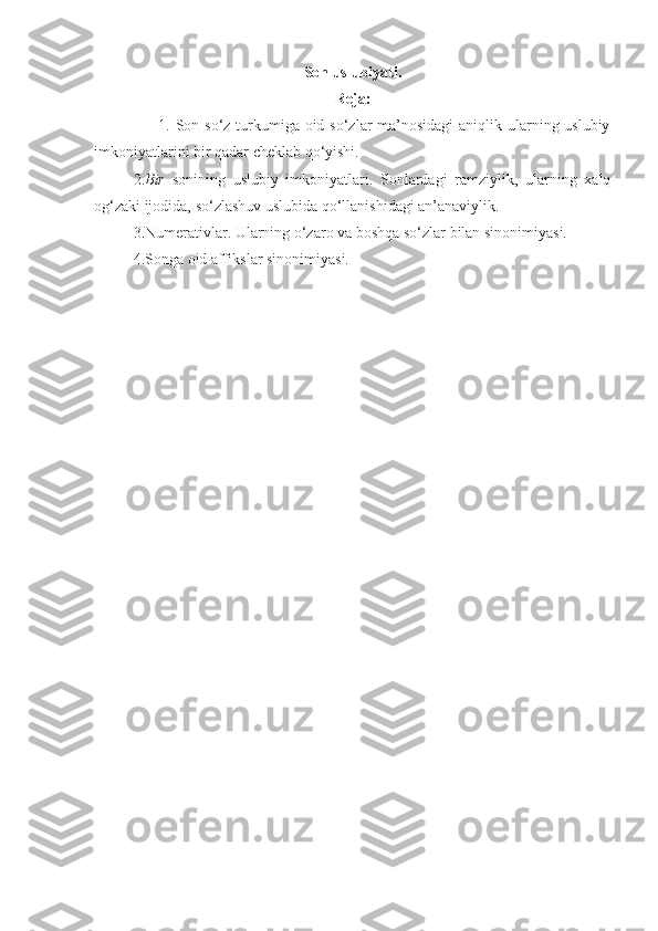 Son uslubiyati.
Reja:
                       1. Son so‘z turkumiga oid so‘zlar ma’nosidagi  aniqlik ularning uslubiy
imkoniyatlarini bir qadar cheklab qo‘yishi.
2. Bir   sonining   uslubiy   imkoniyatlari.   Sonlardagi   ramziylik,   ularning   xalq
og‘zaki ijodida, so‘zlashuv uslubida qo‘llanishidagi an’anaviylik.
3.Numerativlar. Ularning o‘zaro va boshqa so‘zlar bilan sinonimiyasi.
4.Songa oid affikslar sinonimiyasi. 