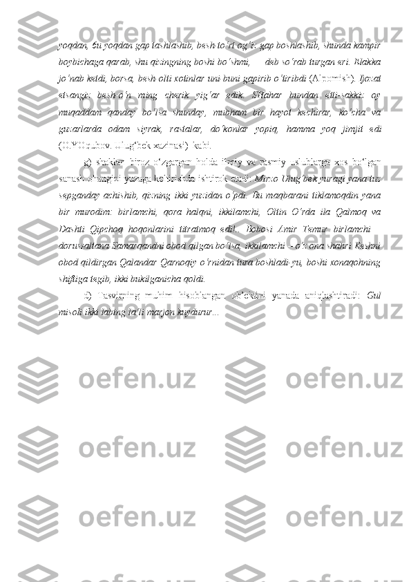 yoqdan, 6u yoqdan gap tashlashib,  besh-to‘rt og‘iz gap  boshlashib, shunda kampir
boybichaga qarab, shu qizingning boshi bo‘shmi, — deb so‘rab turgan eri. Elakka
jo‘nab ketdi, borsa,  besh-olti  xotinlar uni-buni gapirib o‘tiribdi  (Alpomish).  Ijozat
etsangiz   besh-o‘n   ming   cherik   yig‘ar   edik.   SHahar   bundan   etti-sakkiz   oy
muqaddam   qanday   bo‘lsa   shunday,   mubham   bir   hayot   kechirar,   ko‘cha   va
guzarlarda   odam   siyrak,   rastalar,   do‘konlar   yopiq,   hamma   yoq   jimjit   edi
(O.YOqubov. Ulug‘bek xazinasi)  kabi .
g)   shaklan   biroz   o‘zgargan   holda   ilmiy   va   rasmiy   uslublarga   xos   bo‘lgan
sanash ohangini yuzaga keltirishda ishtirok etadi:  Mirzo Ulug‘bek yuragi yana tuz
sepganday   achishib,   qizning   ikki   yuzi dan   o‘pdi.   Bu   maqbarani   tiklamoqdin   yana
bir   murodim:   birlamchi ,   qora   halqni,   ikkilamchi ,   Oltin   O‘rda   ila   Qalmoq   va
Dashti   Qipchoq   hoqonlarini   titratmoq   edi!..   Bobosi   Amir   Temur   birlamchi   –
dorussaltana Samarqandni obod qilgan bo‘lsa,  ikkilamchi  – o‘z ona shahri Keshni
obod qildirgan Qalandar Qarnoqiy o‘rnidan tura boshladi-yu, boshi xonaqohning
shiftiga tegib, ikki bukilganicha qoldi.
d)   Tasvirning   muhim   hisoblangan   ob’ektini   yanada   aniqlashtiradi:   Gul
misoli  ikki labing  la’li marjon kuydurur...  