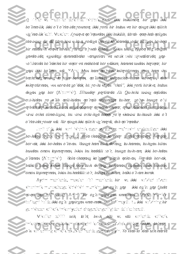 e)   FBlar   va   maqollar   tarkibida   ishtirok   etadi:   ikki   bukilmoq,   bir   gapi   ikki
bo‘lmaslik, ikki o‘t o‘rtasida yonmoq, ikki yorti bir butun va bir qinga ikki qilich
sig‘maslik  kabi. Masalan:  Ayniqsa qo‘rquvdan  ikki bukilib , titrab- qaqshab qolgan
otasining dir-dir titrashini eslasa, yodiga shu yil ko‘klamda sodir bo‘lgan boshqa
bir mudhish voqea tushib, yuragi  o‘ynab ketadi... Lekin uning oppoq bog‘langan
gavdasida,   egnidagi   qimmatbaho   sarupolari   va   nozik   zebi   ziynatlarida,   gap-
so‘zlarida bo‘lakcha bir viqor va mahobat bor edikim, hamma undan hayiqar,  bir
gapi   ikki   bo‘lmas   edi.   YAna:   Men   ham   qo‘ydan   kelayotirman,   men   ham   shu
bachchag‘arning   to‘yiga   borayin,   qo‘limdan   kelgancha   buzib   ko‘rayin,   deb
kelayotirman, sen norasta go‘dak, biz yoshi etgan “chol”,  ikki yorti biriksa, butun
degan   gap   bor   (Alpomish) .   SHunday   paytlarda   Ali   Qushchi   uning   aqlidan
ozishidan   yo   o‘lib   qolishidan   qo‘rqib   vahimaga   tushar,   go‘yo   bunga   o‘zi
aybdorday kechasi bilan mijja qoqmay qiynalib chiqar, ayni zamonda yuragidagi
sirni   ocha   olmasligini,   bu   sirni   ochishga   haqqi   yo‘q   ekanini   tushunib   ikki   o‘t
o‘rtasida yonar  edi.  Bir qinga ikki qilich sig‘maydi , deb qo‘rqadur.
Jonli   tilda   ikki     soni   ishtirok   etgan   va   gumon   ma’nosini   anglatadigan   ikki
boshdan   iborasi   ham   mavjud:   Bola-chaqang   ko‘rmay   g‘arib   qolasan,   Haydab
borsak,   ikki   boshdan   o‘lasan.   Bunga   ham   tush   desang,   tushaman,   tushgan   bilan
bundan   omon   topmayman,   lekin   bu   haddili   zo‘r,   bunga   tushsam,   ikki   boshdan
o‘laman   (Alpomish)   -   Bola-chaqang   ko‘rmay   g‘arib   qolasan,   Haydab   borsak,
balki   o‘lsang   kerak .   Bunga   ham   tush   desang,   tushaman,   tushgan   bilan   bundan
omon topmayman, lekin bu haddili zo‘r, bunga tushsam,  balki o‘lsam kerak.
Ayrim   matnlarda,   masalan   Fbli   matnlarda   bir     va   ikki     so‘zlari   o‘zaro
sinonimik   munosabatga   kirishishi   mumkin:   bir   og‘iz   gap   –   ikki   og‘iz   gap   ( juda
qisqa   gap   ma’nosida).   Ammo   bir   og‘iz   gapirgan   emasman     deyish   mumkin
bo‘lagni holda  ikki og‘iz gapirgan emasman   deb bo‘lmaydi. Bu  ikki   so‘zining  bir
ga nisbatan stilistik imkoniyatlari chegaralanganligidan dalolat beradi.
Misollar   tahlili   uch,   to‘rt,   besh,   olti   va   etti   sonlarida   stilistik
imkoniyatlarning   juda   kam   ekanligini   ko‘rsatadi.   O‘zbek   tilidagi   sakkiz,   to‘qqiz,
o‘n   sonlarining stilistik resurslari haqida gapirish qiyin.  To‘xtab-to‘xtab  uch marta 