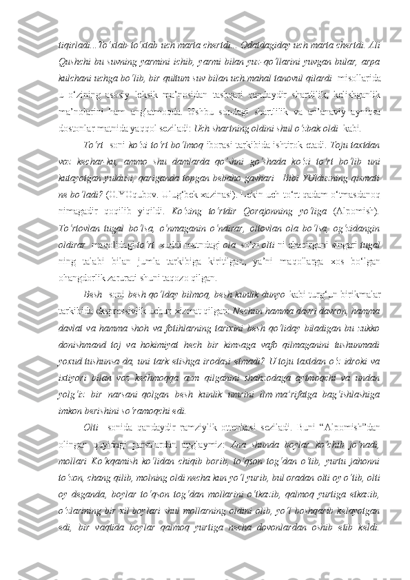 tiqirladi...To‘xtab-to‘xtab  uch marta  chertdi... Odatdagiday  uch marta  chertdi. Ali
Qushchi  bu suvning  yarmini  ichib, yarmi  bilan yuz-qo‘llarini  yuvgan bular, arpa
kulchani uchga bo‘lib, bir qultum suv bilan  uch mahal  tanovul qilardi   misollarida
u   o‘zining   asosiy   leksik   ma’nosidan   tashqari   qandaydir   shartlilik,   kelishganlik
ma’nolarini   ham   anglatmoqda.   Ushbu   sondagi   shartlilik   va   an’anaviy   ayniqsa
dostonlar matnida yaqqol seziladi:  Uch shartning oldini shul o‘zbak oldi   kabi .
To‘rt     soni   ko‘zi to‘rt bo‘lmoq   iborasi tarkibida ishtirok etadi.   Toju taxtdan
voz   kechar-ku,   ammo   shu   damlarda   qo‘shni   go‘shada   ko‘zi   to‘rt   bo‘lib   uni
kutayotgan  yulduzi,   qariganda   topgan   bebaho  gavhari   –Bibi   YUlduzning   qismati
ne bo‘ladi?  (O.YOqubov. Ulug‘bek xazinasi). Lekin uch-to‘rt qadam o‘tmasdanoq
nimagadir   qoqilib   yiqildi.   Ko‘zing   to‘rtdir   Qorajonning   yo‘liga   (Alpomish) .
To‘rtovlan   tugal   bo‘lsa,   o‘nmaganin   o‘ndirar,   oltovlan   ola   bo‘lsa,   og‘zidangin
oldirar   maqolidagi  to‘rt   xuddi matndagi  ola   so‘zi  olti  ni chaqirgani singari  tugal
ning   talabi   bilan   jumla   tarkibiga   kiritilgan,   ya’ni   maqollarga   xos   bo‘lgan
ohangdorlik zarurati shuni taqozo qilgan.
Besh    soni   besh qo‘lday bilmoq, besh kunlik dunyo   kabi turg‘un birikmalar
tarkibida ekspressivlik uchun xizmat qilgan:  Nechun hamma davri davron, hamma
davlat   va   hamma   shoh   va   fotihlarning   tarixini   besh   qo‘liday   biladigan   bu   zukko
donishmand   toj   va   hokimiyat   hech   bir   kimsaga   vafo   qilmaganini   tushunmadi
yoxud tushunsa-da, uni tark  etishga irodasi  etmadi? U toju taxtdan o‘z idroki  va
ixtiyori   bilan   voz   kechmoqqa   azm   qilganini   shahzodaga   aytmoqchi   va   undan
yolg‘iz   bir   narsani–qolgan   besh   kunlik   umr ini   ilm-ma’rifatga   bag‘ishlashiga
imkon berishini so‘ramoqchi edi.
Olti     sonida   qandaydir   ramziylik   ottenkasi   seziladi.   Buni   “Alpomish”dan
olingan   quyidagi   parsalardan   anglaymiz:   Ana   shunda   boylar   ko‘chib   jo‘nadi,
mollari   Ko‘kqamish   ko‘lidan   chiqib   borib,   to‘qson   tog‘dan   o‘tib,   yurtu   jahonni
to‘zon, chang qilib, molning oldi necha kun yo‘l yurib, bul oradan  olti oy o‘tib, olti
oy   deganda ,   boylar   to‘qson   tog‘dan   mollarini   o‘tkazib,   qalmoq   yurtiga   etkazib,
o‘zlarining   bir  xil  boylari  shul   mollarning  oldini  olib, yo‘l   boshqarib  kelayotgan
edi,   bir   vaqtida   boylar   qalmoq   yurtiga   necha   dovonlardan   oshib   etib   keldi. 