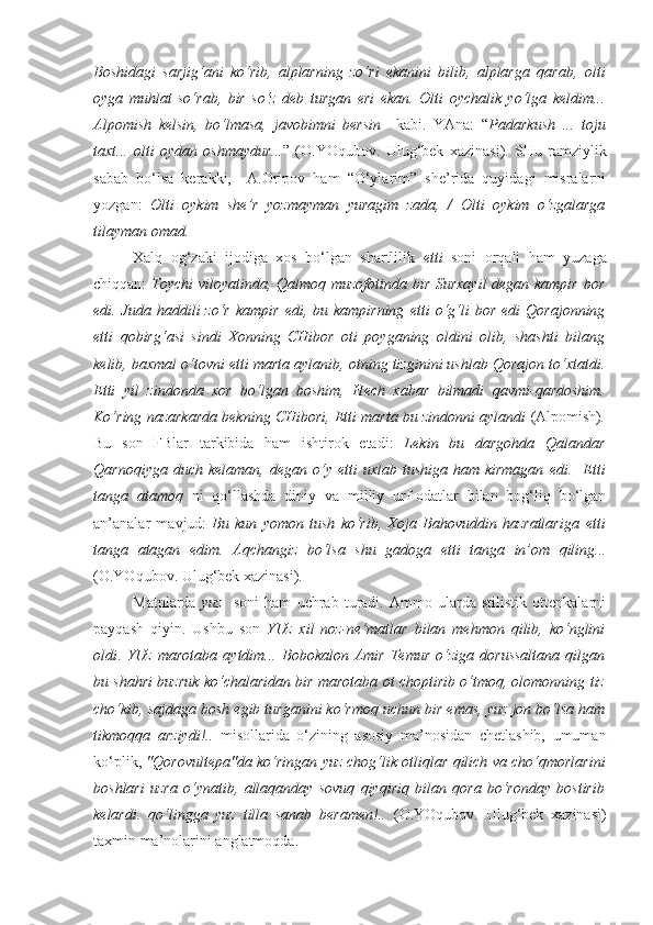 Boshidagi   sarjig‘ani   ko‘rib,   alplarning   zo‘ri   ekanini   bilib,   alplarga   qarab,   olti
oyga   muhlat   so‘rab,   bir   so‘z   deb   turgan   eri   ekan.   Olti   oychalik   yo‘l ga   keldim...
Alpomish   kelsin,   bo‘lmasa,   javobimni   bersin     kabi.   YAna:   “ Padarkush   ...   toju
taxt...   olti   oy dan   oshmaydur... ”   (O.YOqubov.   Ulug‘bek   xazinasi).   SHu   ramziylik
sabab   bo‘lsa   kerakki,     A.Oripov   ham   “O‘ylarim”   she’rida   quyidagi   misralarni
yozgan:   Olti   oy kim   she’r   yozmayman   yuragim   zada,   /   Olti   oy kim   o‘zgalarga
tilayman omad.
Xalq   og‘zaki   ijodiga   xos   bo‘lgan   shartlilik   etti   soni   orqali   ham   yuzaga
chiqqan:   Toychi viloyatinda, Qalmoq muzofotinda bir Surxayil  degan kampir bor
edi. Juda  haddili  zo‘r  kampir   edi, bu  kampirning   etti  o‘g‘li   bor  edi   Qorajonning
etti   qobirg‘asi   sindi   Xonning   CHibor   oti   poyganing   oldini   olib,   shashti   bilang
kelib, baxmal o‘tovni  etti marta  aylanib, otning tizginini ushlab Qorajon to‘xtatdi.
Etti   yil   zindonda   xor   bo‘lgan   boshim,   Hech   xabar   bilmadi   qavmi-qardoshim.
Ko‘ring nazarkarda bekning CHibori,  Etti marta  bu zindonni aylandi  (Alpomish) .
Bu   son   FBlar   tarkibida   ham   ishtirok   etadi:   Lekin   bu   dargohda   Qalandar
Qarnoqiyga  duch  kelaman, degan  o‘y   etti  uxlab  tushiga  ham kirmagan   edi.     Etti
tanga   atamoq   ni   qo‘llashda   diniy   va   milliy   urf-odatlar   bilan   bog‘liq   bo‘lgan
an’analar   mavjud:   Bu   kun   yomon   tush   ko‘rib,   Xoja   Bahovuddin   hazratlariga   etti
tanga   atagan   edim.   Aqchangiz   bo‘lsa   shu   gadoga   etti   tanga   in’om   qiling ...
(O.YOqubov. Ulug‘bek xazinasi).
Matnlarda   yuz     soni   ham   uchrab   turadi.   Ammo   ularda   stilistik   ottenkalarni
payqash   qiyin.   Ushbu   son   YUz   xil   noz-ne’matlar   bilan   mehmon   qilib,   ko‘nglini
oldi .   YUz   marotaba   aytdim...   Bobokalon   Amir   Temur   o‘ziga   dorussaltana   qilgan
bu shahri buzruk ko‘chalaridan bir marotaba ot choptirib o‘tmoq, olomonning tiz
cho‘kib, sajdaga bosh egib turganini ko‘rmoq uchun bir emas,  yuz jon  bo‘lsa ham
tikmoqqa   arziydi!..   misollarida   o‘zining   asosiy   ma’nosidan   chetlashib,   umuman
ko‘plik,  "Qorovultepa"da ko‘ringan  yuz chog‘lik otliq lar qilich va cho‘qmorlarini
boshlari   uzra   o‘ynatib,   allaqanday   sovuq   qiyqiriq   bilan   qora   bo‘ronday   bostirib
kelardi.   qo‘lingga   yuz   tilla   sanab   beramen!..   (O.YOqubov.   Ulug‘bek   xazinasi)
taxmin ma’nolarini anglatmoqda. 