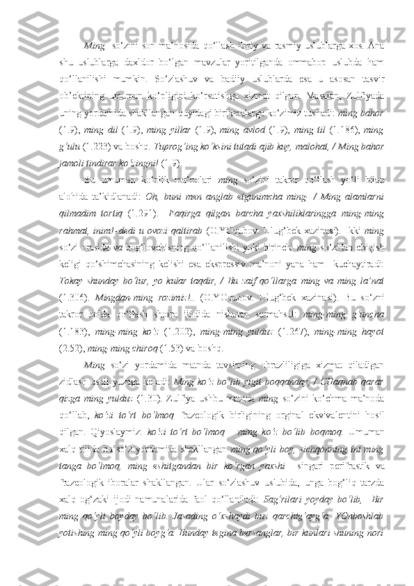 Ming     so‘zini   son   ma’nosida   qo‘llash   ilmiy  va   rasmiy   uslublarga  xos.   Ana
shu   uslublarga   daxldor   bo‘lgan   mavzular   yoritilganda   ommabop   uslubda   ham
qo‘llanilishi   mumkin.   So‘zlashuv   va   badiiy   uslublarda   esa   u   asosan   tasvir
ob’ektining   umuman   ko‘pligini   ko‘rsatishga   xizmat   qilgan.   Masalan,   Zulfiyada
uning yordamida shakllangan quyidagi birikmalarga ko‘zimiz tushadi:  ming bahor
(1.9),   ming   dil   (1.9),   ming   yillar   (1.9),   ming   avlod   (1.9),   ming   til   (1.186),   ming
g‘ulu  (1.223) va boshq.  Tuprog‘ing ko‘ksini tutadi ajib kuy, malohat, /  Ming bahor
jamoli tindirar ko‘zingni!  (1.9). 
Bu   umuman   ko‘plik   ma’nolari   ming   so‘zini   takror   qo‘llash   yo‘li   bilan
alohida   ta’kidlanadi:   Oh,   buni   men   anglab   etgunimcha   ming -   /   Ming   alamlarni
qilmadim   tortiq   (1.291).   –Faqirga   qilgan   barcha   yaxshiliklaringga   ming-ming
rahmat ,  inim!–dedi   u   ovozi   qaltirab   (O.YOqubov.   Ulug‘bek  xazinasi).   Ikki   ming
so‘zi orasida   va   bog‘lovchisning qo‘llanilishi  yoki  birinchi   ming   so‘zidan chiqish
keligi   qo‘shimchasining   kelishi   esa   ekspressiv   ma’noni   yana   ham     kuchaytiradi:
Tokay   shunday   bo‘lur,   yo   kular   taqdir,   /   Bu   zaif   qo‘llarga   ming   va   ming   la’nat
(1.306).   Mingdan-ming   rozimiz!..   (O.YOqubov.   Ulug‘bek   xazinasi).   Bu   so‘zni
takror   holda   qo‘llash   shoira   ijodida   nisbatan   sermahsul:   ming-ming   g‘uncha
(1.183),   ming-ming   ko‘z   (1.202),   ming-ming   yulduz   (1.267),   ming-ming   hayot
(2.52),  ming-ming chiroq  (1.53) va boshq.
Ming   so‘zi   yordamida   matnda   tavsirning   obrazliligiga   xizmat   qiladigan
zidlash  usuli   yuzaga  keladi:   Ming  ko‘z  bo‘lib yigit   boqqanday,  /  CHaqnab  qarar
qizga   ming   yulduz   (1.30).   Zulfiya   ushbu   matnda   ming   so‘zini   ko‘chma   ma’noda
qo‘llab,   ko‘zi   to‘rt   bo‘lmoq   frazeologik   birligining   orginal   ekvivalentini   hosil
qilgan.   Qiyoslaymiz:   ko‘zi   to‘rt   bo‘lmoq   –   ming   ko‘z   bo‘lib   boqmoq.   Umuman
xalq tilida bu so‘z yordamida shakllangan   ming qo‘yli  boy,  sichqonning ini  ming
tanga   bo‘lmoq,   ming   eshitgandan   bir   ko‘rgan   yaxshi     singari   perifrastik   va
frazeologik   iboralar   shakllangan.   Ular   so‘zlashuv   uslubida,   unga   bog‘liq   tarzda
xalq   og‘zaki   ijodi   namunalarida   faol   qo‘llaniladi:   Sag‘rilari   yoyday   bo‘lib,     Bir
ming   qo‘yli   boy day   bo‘lib.   Jasading   o‘xshaydi   buz   qarchig‘ayg‘a,   YOnboshlab
yotishing   ming qo‘yli boy g‘a. Bunday tegina bersanglar, bir kunlari shuning nori 