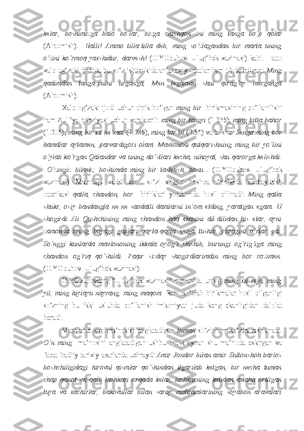 kelar,   boshimizga   balo   bo‘lar,   bizga   chichqon   ini   ming   tanga   bo‘p   qolar
(Alpomish).   –Balli!   Ammo   tilla-tilla   deb,   ming   so‘zlagandan   bir   marta   uning
o‘zini   ko‘rmoq   yaxshidur ,   darvesh!   (O.YOqubov.   Ulug‘bek   xazinasi)   kabi.   Hatto
xalq og‘zaki ijodida bu so‘z ishtirokida an’anaviy odatlar ham ifoda etilgan:  Ming
qadimdan   tanga-pulni   urgan ga,   Men   tegaman   shul   qirag‘ay   merganga
(Alpomish).
Xalq og‘zaki ijodi uchun tipik bo‘lgan   ming bir     birikmasining qo‘llanilishi
ham Zulfiya poeziyasi uchun xarakterli:   ming bir tangri   (1.235),  ming bitta bahor
(1.206),  ming bir xil ne’mat   (1.235),  ming bir til   (2.56) va boshq.   Senga  ming bor
hamd lar   aytamen,   parvardigori   olam.   Mavlononi   qutqarishning   ming   bir   yo‘l ini
o‘ylab ko‘rgan Qalandar va uning do‘stlari kecha, nihoyat, shu qarorga kelishdi.
–O‘zingiz   bilasiz,   boshimda   ming   bir   tashvish ,   bonu ...   (O.YOqubov.   Ulug‘bek
xazinasi).   Matndagi   xuddi   bir     so‘zi   singari   boshqa   o‘rinlarda   kuchaytirish
ottenkasi   qatla,   chandon,   bor     birliklari   yordamida   hosil   qilinadi:   Ming   qatla
shukr,   osiy   bandangta   ne-ne   saodatli   damlarni   in’om   etding,   yaratgan   egam.   U
shogirdi   Ali   Qushchining   ming   chandon   haq   ekanini   dil-dilidan   his   etar,   ayni
zamonda   uning   boyagi   gaplari   qayta-qayta   esiga   tushib,   yuragini   o‘rtar   edi.
So‘nggi   kunlarda   mavlononing   ikkala   oyog‘i   shishib,   burungi   og‘rig‘iga   ming
chandon   og‘riq   qo‘shildi.   Faqir   sizday   shogirdlarimdin   ming   bor   rozimen.
(O.YOqubov. Ulug‘bek xazinasi) .
O.YOqubovning   “Ulug‘bek   xazinasi”   romanida   uning   ming   xil   reja,   ming
yil,  ming   hiylayu  nayrang,   ming  maqom     kabi   ko‘plab   birikmalar   hosil   qilganligi
so‘zning   bu   ikki   uslubda   qo‘llanish   imkoniyati   juda   keng   ekanligidan   dalolat
beradi.
Matnlarda   son   ma’nosini   anglatadigan   tuman   so‘zi   ham   ko‘zga   tashlanadi.
O‘n   ming     ma’nosini   anglatadigan   ushbu   birlik   aynan   shu   ma’noda   eskirgan   va
faqat badiiy-tarixiy asarlarda uchraydi: Amir Jondor bilan amir Sultonshoh barlos
boshchiligidagi   hirovul   qismlar   qo‘shindan   ilgarilab   ketgan,   bir   necha   tuman
chap   qanot   va   qalb   lashkari   orqada   kelar,   lashkarning   ketidan   aslaha   ortilgan
tuya   va   xachirlar,   bakovullar   bilan   saroy   mahramlarining   soyabon   aravalari 