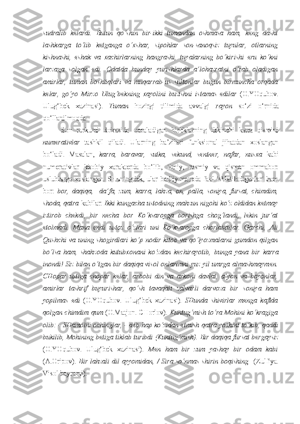 sudralib   kelardi.   Butun   qo‘shin   bir-ikki   tumandan   oshmasa   ham,   keng   dasht
lashkarga   to‘lib   ketganga   o‘xshar,   sipohlar   son-sanoqsiz   tuyular,   otlarning
kishnashi,   eshak   va   xachirlarning   hangrashi,   tuyalarning   bo‘kirishi   eru   ko‘kni
larzaga   solgan   edi.   Odatda   bunday   yurishlarda   a’lohazratni   o‘rab   oladigan
amirlar,   tuman   boshliqlari   va   muqarrab-us   sultonlar   bugun   birmuncha   orqada
kelar,   go‘yo   Mirzo   Ulug‘bekning   xayolini   buzishni   istamas   edilar   (O.YOqubov.
Ulug‘bek   xazinasi).   Tuman   hozirgi   tilimida   avvalgi   rayon   so‘zi   o‘rnida
qo‘llanilmoqda.
Son   turkumi   doirasida   qaraladigan   birliklarning   ikkinchi   katta   qismini
numerativlar   tashkil   qiladi.   Ularning   ba’zilari   funksional   jihatdan   xoslangan
bo‘ladi.   Masalan,   karra,   baravar,   sutka,   sekund,   sentner,   nafar,   nusxa   kabi
numerativlar   kitobiy   xarakterda   bo‘lib,   ilmiy,   rasmiy   va   qisman   ommabop
uslublarga xoslangan. SHuningdek, ular badiiy matnda faol ishlatiladiganlari ham
bor:   bor,   daqiqa,     da’fa,   zum,   karra,   lahza,   on,   palla,   soniya,   fursat,   chimdim,
shoda, qatra  kabilar:  Ikki kungacha ustodning mahzun nigohi ko‘z oldidan ketmay
iztirob   chekdi,   bir   necha   bor   Ko‘ksaroyga   borishga   chog‘landi,   lekin   jur’at
etolmadi.   Mana   endi   ustoz   o‘zlari   uni   Ko‘ksaroyga   chorlabdilar.   Garchi,   Ali
Qushchi  va uning shogirdlari  ko‘p nodir kitob va qo‘lyozmalarni  gumdon qilgan
bo‘lsa   ham,   shahzoda   kutub xonani   ko‘zdan   kechirayotib,   bunga   yana   bir   karra
inondi! Siz bilan o‘tgan bir daqiqa visol   onlarimni   yuz yil umrga almashmaymen.
CHopar   ustiga   chopar   kelar,   arbobi   din   va   arkoni   davlat,   a’yon   va   boyonlar,
amirlar   tashrif   buyurishar,   qo‘sh   tavaqali   zalvarli   darvoza   bir   soniya   ham
yopilmas   edi   (O.YOqubov.   Ulug‘bek   xazinasi) .   SHunda   shivirlar   menga   kaftda
qolgan  chimdim  qum  (O.Matjon. CHorlov).  Kuntug‘mish to‘ra Mohini ko‘kragiga
olib: - SHamolni ochinglar, - deb hap ko‘zidan etmish   qatra   yoshini to‘kib, qaddi
bukilib, Mohining betiga tiklab turibdi (Kuntug‘mish). Bir  daqiqa  fursat bergaysiz
(O.YOqubov.   Ulug‘bek   xazinasi).   Men   ham   bir   zum   yashay   bir   odam   kabi
(A.Oripov).   Bir   lahzali   dil   ayyomidan, /   Sira  so‘nmas  shirin  boqishing     (Zulfiya.
Visol bayrami). 