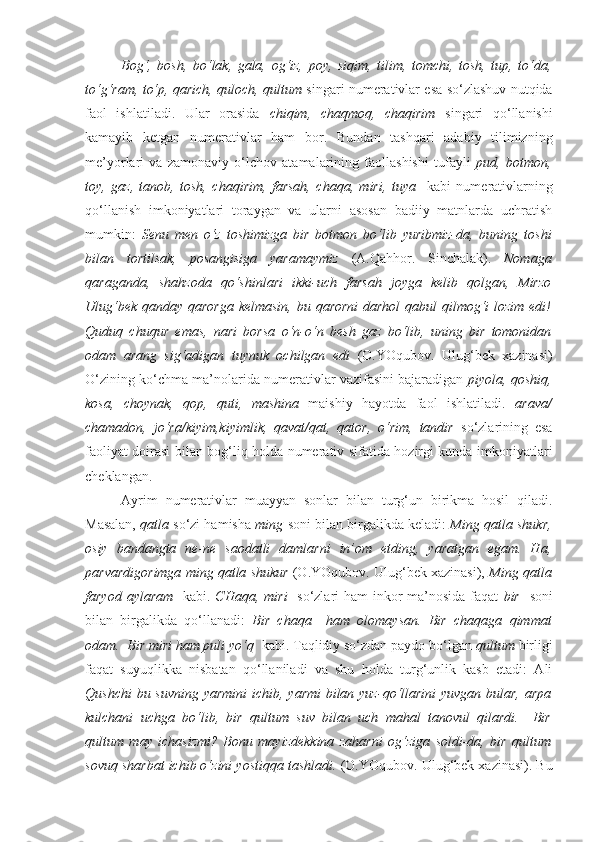 Bog‘,   bosh,   bo‘lak,   gala,   og‘iz,   poy,   siqim,   tilim,   tomchi,   tosh,   tup,   to‘da,
to‘g‘ram, to‘p, qarich, quloch, qultum   singari numerativlar esa so‘zlashuv nutqida
faol   ishlatiladi.   Ular   orasida   chiqim,   chaqmoq,   chaqirim   singari   qo‘llanishi
kamayib   ketgan   numerativlar   ham   bor.   Bundan   tashqari   adabiy   tilimizning
me’yorlari   va   zamonaviy   o‘lchov   atamalarining   faollashishi   tufayli   pud,   botmon,
toy,   gaz,   tanob,   tosh,   chaqirim,   farsah,   chaqa,   miri,   tuya     kabi   numerativlarning
qo‘llanish   imkoniyatlari   toraygan   va   ularni   asosan   badiiy   matnlarda   uchratish
mumkin:   Senu   men   o‘z   toshimizga   bir   botmon   bo‘lib   yuribmiz-da,   buning   toshi
bilan   tortilsak,   posangisiga   yaramaymiz   (A.Qahhor.   Sinchalak).   Nomaga
qaraganda,   shahzoda   qo‘shinlari   ikki-uch   farsah   joyga   kelib   qolgan,   Mirzo
Ulug‘bek qanday qarorga kelmasin, bu qarorni  darhol qabul qilmog‘i  lozim edi!
Quduq   chuqur   emas,   nari   borsa   o‘n-o‘n   besh   gaz   bo‘lib,   uning   bir   tomonidan
odam   arang   sig‘adigan   tuynuk   ochilgan   edi   (O.YOqubov.   Ulug‘bek   xazinasi)
O‘zining ko‘chma ma’nolarida numerativlar vazifasini bajaradigan  piyola, qoshiq,
kosa,   choynak,   qop,   quti,   mashina   maishiy   hayotda   faol   ishlatiladi.   arava/
chamadon,   jo‘ra/kiyim,kiyimlik,   qavat/qat,   qator,   o‘rim,   tandir   so‘zlarining   esa
faoliyat doirasi bilan bog‘liq holda numerativ sifatida hozirgi kunda imkoniyatlari
cheklangan. 
Ayrim   numerativlar   muayyan   sonlar   bilan   turg‘un   birikma   hosil   qiladi.
Masalan,   qatla  so‘zi hamisha   ming  soni bilan birgalikda keladi:   Ming qatla shukr,
osiy   bandangta   ne-ne   saodatli   damlarni   in’om   etding,   yaratgan   egam.   Ha,
parvardigorimga ming qatla shukur  (O.YOqubov. Ulug‘bek xazinasi),  Ming qatla
faryod aylaram    kabi.   CHaqa, miri     so‘zlari  ham inkor ma’nosida faqat   bir    soni
bilan   birgalikda   qo‘llanadi:   Bir   chaqa     ham   olomaysan.   Bir   chaqaga   qimmat
odam.    Bir miri ham puli yo‘q   kabi. Taqlidiy so‘zdan paydo bo‘lgan  qultum  birligi
faqat   suyuqlikka   nisbatan   qo‘llaniladi   va   shu   holda   turg‘unlik   kasb   etadi:   Ali
Qushchi  bu suvning  yarmini  ichib, yarmi  bilan yuz-qo‘llarini  yuvgan bular, arpa
kulchani   uchga   bo‘lib,   bir   qultum   suv   bilan   uch   mahal   tanovul   qilardi.   –Bir
qultum   may   ichasizmi?   Bonu   mayizdekkina   zaharni   og‘ziga   soldi-da,   bir   qultum
sovuq sharbat ichib o‘zini yostiqqa tashladi.  (O.YOqubov. Ulug‘bek xazinasi). Bu 