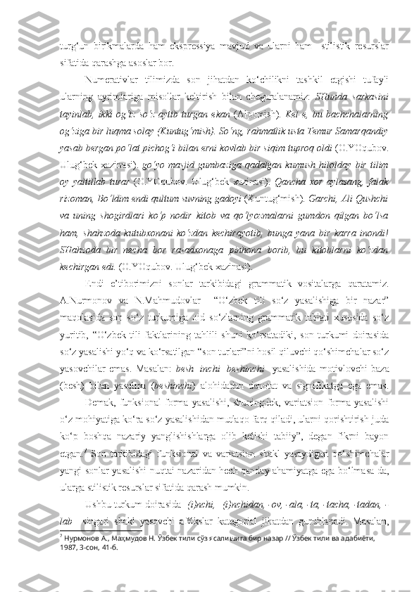 turg‘un   birikmalarda   ham   ekspressiya   mavjud   va   ularni   ham     stilistik   resurslar
sifatida qarashga asoslar bor.
Numerativlar   tilimizda   son   jihatdan   ko‘chilikni   tashkil   etgishi   tufayli
ularning   ayrimlariga   misollar   keltirish   bilan   chegaralanamiz:   SHunda   sarkasini
tayinlab,   ikki  og‘iz  so‘z   aytib  turgan  ekan   (Alpomish).   Kel-e,  bu bachchalarning
og‘ziga  bir luqma  solay (Kuntug‘mish). So‘ng, rahmatlik usta Temur Samarqandiy
yasab bergan po‘lat pichog‘i bilan erni kovlab  bir siqim tuproq  oldi  (O.YOqubov.
Ulug‘bek   xazinasi).   go‘yo   masjid  gumbaziga  qadalgan  kumush  hilolday   bir  tilim
oy   yaltillab   turar   (O.YOqubov.   Ulug‘bek   xazinasi).   Qancha   xor   aylasang,   falak
rizoman, Bo‘ldim endi  qultum suv ning gadoyi  (Kuntug‘mish).  Garchi, Ali Qushchi
va   uning   shogirdlari   ko‘p   nodir   kitob   va   qo‘lyozmalarni   gumdon   qilgan   bo‘lsa
ham,   shahzoda   kutub xonani   ko‘zdan   kechirayotib,   bunga   yana   bir   karra   inondi!
SHahzoda   bir   necha   bor   rasadxonaga   pinhona   borib,   bu   kitoblarni   ko‘zdan
kechirgan edi.  (O.YOqubov. Ulug‘bek xazinasi).
Endi   e’tiborimizni   sonlar   tarkibidagi   grammatik   vositalarga   qaratamiz.
A.Nurmonov   va   N.Mahmudovlar     “O‘zbek   tili   so‘z   yasalishiga   bir   nazar”
maqolasida   son   so‘z   turkumiga   oid   so‘zlarning   grammatik   tabiati   xususida   so‘z
yuritib,   “O‘zbek   tili   faktlarining   tahlili   shuni   ko‘rsatadiki,   son   turkumi   doirasida
so‘z yasalishi yo‘q va ko‘rsatilgan “son turlari”ni hosil qiluvchi qo‘shimchalar so‘z
yasovchilar   emas.   Masalan:   besh+inchi=beshinchi     yasalishida   motivlovchi   baza
(besh)   bilan   yasalma   ( beshinchi )   alohidadan   denotat   va   signifikatga   ega   emas.
Demak,   funksional   forma   yasalishi,   shuningdek,   variatsion   forma   yasalishi
o‘z mohiyatiga ko‘ra so‘z yasalishidan mutlaqo farq qiladi, ularni qorishtirish juda
ko‘p   boshqa   nazariy   yanglishishlarga   olib   kelishi   tabiiy”,   degan   fikrni   bayon
etgan. 7
  Son   tarkibidagi   funksional   va   variatsion   shakl   yasaydigan   qo‘shimchalar
yangi sonlar yasalishi nuqtai nazaridan hech qanday ahamiyatga ega bo‘lmasa-da,
ularga stilistik resurslar sifatida qarash mumkin.
Ushbu turkum doirasida - (i)nchi,  - (i)nchidan, -ov, -ala, -ta, -tacha, -tadan, -
lab     singari   shakl   yasovchi   affikslar   kategorial   jihatdan   guruhlanadi.   Masalan,
7
  Нурмонов А., Маҳмудов Н.  Ўзбек тили сўз ясалишига бир назар // Ўзбек тили ва адабиёти, 
1987, 3-сон, 41-б. 