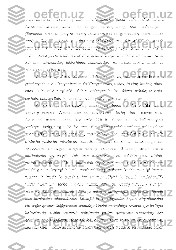 predmet,   narsa-hodisalarning   tartibini   ko‘rsatuvchi   - (i)nchi     qo‘shimchasi   barcha
funksional   uslublar   uchun   teng   bo‘lgani   holdan,   uning   –dan     qo‘shilgan   -
(i)nchidan    shaklida ilmiy va rasmiy uslublarga xos bo‘lgan uslubiy chegaralanish
mavjud.   CHunki   –(i)nchi   ga   –dan   ning   qo‘shilishi   natijasida   ta’kidlash,   sanash
ottenkasi hosil bo‘ladi va bu ottenkalar ilmiy va rasmiy bayon uslubi uchun xos va
muhim xususiyat sanaladi. Bu uslublar talab qiladigan aniqlik har bir holat, fikr va
xulosani     birinchidan,   ikkinchidan,   uchinchidan     va   hokazo   tarzida   sanash   va
ta’kidlashni taqozo etadi.
Guruhlashni, to‘dani, birgalikni ifoda etadigan - ov, -ala     xususida  ham shu
gapni aytish joiz. Ular yordamida shakllangan  ikkov, uchov, to‘rtov, beshov, oltov,
ettov     kabi   so‘zlar   og‘zaki   uslubga   xoslangan   bo‘lsa,   ikkala,   uchala,   to‘rtala,
beshala, oltala, ettala   ko‘rinishlari kitobiy uslubga xoslangan. 
Aniq   ma’noni   ifoda   etganligi   sababli   –ta,   -tadan     barcha   uslublar   uchun
umumiy   sanaladi.   Ammo   taxminni   bildiradigan   -tacha,   -lab     elementlarida
funksional   chegaralanishni   kuzatamiz.   Odatda   o‘ndan   baland   bo‘lgan   yirik
sonlarga   –tacha   ning   qo‘shilishi   natijasida   ularning   aniqliq   ma’nosi   yo‘qoladi   va
taxminiylik,   gumon,   ishonchsizlik,   mavhumlik,   faraz   ottenkalari   paydo   bo‘ladi:
o‘ntacha,  yuztacha,  mingtacha    kabi. Ammo  bu qo‘shilish  ham   sanashning  inson
tasavvuriga   sig‘adigan   darajada   amalga   oshiriladi.   SHuning   uchun   odatda
milliontacha   deyilmaydi.   –lab     ham   xuddi   shu   tarzda   qo‘shila   oladi:   o‘nlab,
yuzlab, minglab     kabi. Hatto     millionlab   deyish ham mumkin. Bu esa qo‘shimcha
qo‘shilgandan   keyingi   holatda   mavhumlikning   nisbatan   kuchli   ekanligi   hamda
raqamni   bo‘rttirib   ko‘rsatishga   intilish   mavjudligini   ko‘rsatadi.   Fnuksionallik
nuqtai   nazaridan   –tacha     og‘zaki   nutqqa,   - lab     esa   kitobiy   nutqqa   xoslangan.
Masalan:   Minglab   bemorlar   dardiga   darmon   bo‘layotgan   shifokorlar   hamda
hamshiralardan   minnatdormiz.   Mukofot   ta’sis   etilgandan   buyon   viloyatimizdan
etti  nafar  qizimiz  Zulfiyaxonim  nomidagi  Davlat   mukofotiga rasman   ega  bo‘lgan
bo‘lsalar-da,   ushbu   saralash   bahslarida   yuzlab   qizlarimiz   o‘zlaridagi   bor
qobiliyat va iste’dodlarini ishga solishdi, o‘zlarini sinab ko‘rishdi. Boisi, xaftaning
ikki-uch   kuni   –   bozorda   minglab   bozorchilar   oyog‘i   tegadi-ki   bu   hududda   bozor 