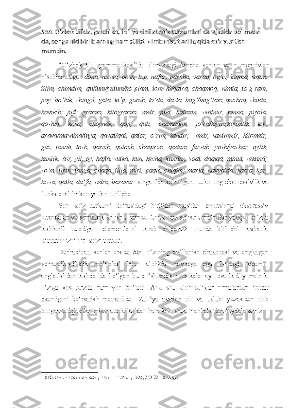 Son.  O‘zbek tilida, garchi ot, fe’l yoki sifat so‘z turkumlari darajasida bo‘lmasa-
da, songa oid birliklarning ham stilistik imkoniyatlari haqida so‘z yuritish 
mumkin.
“O‘zbek   tili   grammatikasi”da   tilimizdagi   barcha   sonlar   va   numerativlar
hisoblanadigan   dona, nusxa, bosh, tup, nafar; parcha, varaq, og‘iz, luqma, siqim,
tilim,   chimdim,   qultum/yutum/ho‘plam,   tomchi/qatra,   chaqmoq,   nimta,   to‘g‘ram,
poy, bo‘lak, shingil; gala, to‘p, guruh, to‘da, dasta, bog‘/bog‘lam, quchoq, shoda,
hovuch;   juft;   gramm,   kilogramm,   metr,   pud,   botmon,   sentner,   tonna,   piyola,
qoshiq,   kosa,   choynak,   qop,   quti,   chamadon,   jo‘ra/kiyim,kiyimlik,   toy,
arava/mashina/tuya,   qavat/qat,   qator,   o‘rim,   tandir;     metr,   santimetr,   kilometr,
gaz,   tanob,   tosh,   qarich,   quloch,   chaqirim,   qadam,   farsah;   yosh/yashar,   oylik,
kunlik; asr, yil, oy, hafta, sutka, kun, kecha, kunduz, soat, daqiqa, minut, sekund;
so‘m, tiyin,  tanga, chaqa,  tilla, miri,  paqir,  chiqim;  marta,  navbatda,  karra,  bor,
hissa, qatla, da’fa, sidra, baravar   singarilar keltirilgan. 1
 Ularning ekspressivlik va
funksional imkoniyatlari turlicha.
Son   so‘z   turkumi   doirasidagi   birliklar   orasidan   emotsional   ekspressiv
ottenkalar va semantik-stilistik hamda funksional-stilistik ma’nolar yaqqol ko‘zga
tashlanib   turadigan   elementlarni   qarab   chiqamiz.   Bunda   birinchi   navbatda
diqqatimizni bir  so‘zi tortadi.
Darhaqiqat,   sonlar   orsida   bir     o‘zining   qo‘llanish   chastotasi   va   anglatgan
semantik-stilistik   ma’nolari   bilan   alohida   mavqega   ega.   Undagi   raqamni
anglatishdan   tashqarida   bo‘lgan   bu   qo‘shimcha   ottenkalar   ayniqsa   badiiy   matnda
o‘ziga   xos   tarzda   namoyon   bo‘ladi.   Ana   shu   alohidaliklar   nimalardan   iborat
ekanligini   ko‘rsatish   maqsadida     Zulfiya   asarlari   tili   va   uslubi   yuzasidan   olib
borgan tadqiqotlarimiz materiallaridan hamda boshqa manbalardan foydalanamiz.
1
 Ўзбек тили грамматикаси,  I  том. – Т.:Фан, 1975, 307-331-бетлар. 