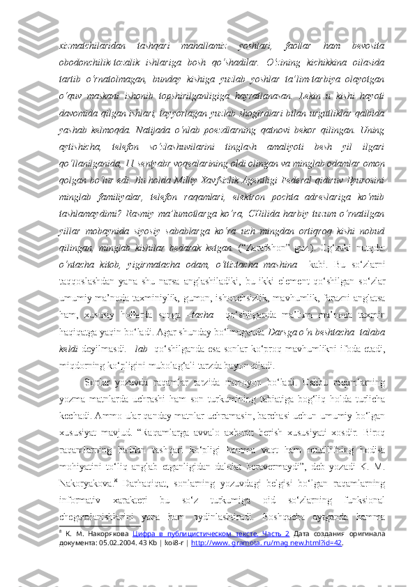 xizmatchilaridan   tashqari   mahallamiz   yoshlari,   faollar   ham   bevosita
obodonchilik-tozalik   ishlariga   bosh   qo‘shadilar.   O‘zining   kichikkina   oilasida
tartib   o‘rnatolmagan,   bunday   kishiga   yuzlab   yoshlar   ta’lim-tarbiya   olayotgan
o‘quv   maskani   ishonib   topshirilganligiga   hayratlanasan.   Lekin   u   kishi   hayoti
davomida qilgan ishlari, tayyorlagan   yuzlab shogirdlari   bilan urgutliklar qalbida
yashab   kelmoqda.   Natijada   o‘nlab   poezdlarning   qatnovi   bekor   qilingan.   Uning
aytishicha,   telefon   so‘zlashuvilarini   tinglash   amaliyoti   besh   yil   ilgari
qo‘llanilganida, 11 sentyabr voqealarining oldi olingan va  minglab odamlar  omon
qolgan bo‘lur edi. Bu holda Milliy Xavfsizlik Agentligi Federal qidiruv Byurosini
minglab   familiyalar ,   telefon   raqamlari,   elektron   pochta   adreslariga   ko‘mib
tashlamaydimi?   Rasmiy   ma’lumotlarga   ko‘ra,   CHilida   harbiy   tuzum   o‘rnatilgan
yillar   mobaynida   siyosiy   sabablarga   ko‘ra   uch   mingdan   ortiqroq   kishi   nobud
qilingan,   minglab   kishilar   bedarak   ketgan.   (“Zarafshon”   gaz.).   Og‘zaki   nutqda:
o‘ntacha   kitob,   yigirmatacha   odam,   o‘ttiztacha   mashina     kabi.   Bu   so‘zlarni
taqqoslashdan   yana   shu   narsa   anglashiladiki,   bu   ikki   element   qo‘shilgan   so‘zlar
umumiy ma’noda taxminiylik, gumon, ishonchsizlik, mavhumlik, farazni anglatsa
ham,   xususiy   hollarda   songa   –tacha     qo‘shilganda   ma’lum   ma’noda   taxmin
haqiqatga yaqin bo‘ladi. Agar shunday bo‘lmaganda  Darsga  o‘n beshtacha   talaba
keldi   deyilmasdi.   –lab    qo‘shilganda esa sonlar ko‘proq mavhumlikni ifoda etadi,
miqdorning ko‘pligini mubolag‘ali tarzda bayon qiladi.
Sonlar   yozuvda   raqamlar   tarzida   namoyon   bo‘ladi.   Ushbu   raqamlarning
yozma   matnlarda   uchrashi   ham   son   turkumining   tabiatiga   bog‘liq   holda   turlicha
kechadi. Ammo ular qanday matnlar uchramasin, barchasi uchun umumiy bo‘lgan
xususiyat   mavjud.   “Raqamlarga   avvalo   axborot   berish   xususiyati   xosdir.   Biroq
raqamlarning   haddan   tashqari   ko‘pligi   hamma   vaqt   ham   muallifning   hodisa
mohiyatini   to‘liq   anglab   etganligidan   dalolat   beravermaydi”,   deb   yozadi   K.   M.
Nakoryakova. 8
  Darhaqiqat,   sonlarning   yozuvdagi   belgisi   bo‘lgan   raqamlarning
informativ   xarakteri   bu   so‘z   turkumiga   oid   so‘zlarning   funksional
chegaralanishlarini   yana   ham   oydinlashtiradi.   Boshqacha   aytganda   hamma
8
  К.   М.   Накорякова   Цифра   в   публицистическом   тексте.   Часть   2   Дата   создания   оригинала
документа:  05.02.2004 . 43 Kb | koi8-r |  http://www. gramota. ru/mag new.html?id=42 . 