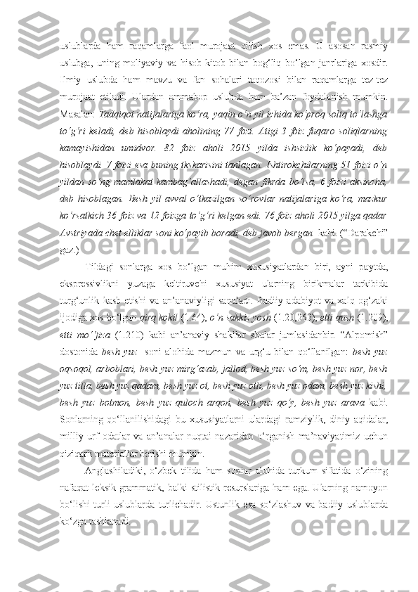 uslublarda   ham   raqamlarga   faol   murojaat   qilish   xos   emas.   U   asosan   rasmiy
uslubga,   uning   moliyaviy   va   hisob-kitob   bilan   bog‘liq   bo‘lgan   janrlariga   xosdir.
Ilmiy   uslubda   ham   mavzu   va   fan   sohalari   taqozosi   bilan   raqamlarga   tez-tez
murojaat   etiladi.   Ulardan   ommabop   uslubda   ham   ba’zan   foydalanish   mumkin.
Masalan:   Tadqiqot natijalariga ko‘ra, yaqin o‘n yil ichida ko‘proq soliq to‘lashga
to‘g‘ri   keladi,   deb   hisoblaydi   aholining   77   fozi.   Atigi   3   foiz   fuqaro   soliqlarning
kamayishidan   umidvor.   82   foiz   aholi   2015   yilda   ishsizlik   ko‘payadi,   deb
hisoblaydi. 7 foizi esa buning tkskarisini tanlagan. Ishtirokchilarning 51 foizi o‘n
yildan   so‘ng   mamlakat   kambag‘allashadi,   degan   fikrda   bo‘lsa,   6   foizi   aksincha,
deb   hisoblagan.   Besh   yil   avval   o‘tkazilgan   so‘rovlar   natijalariga   ko‘ra,   mazkur
ko‘rsatkich 36 foiz va 12 foizga to‘g‘ri kelgan edi. 76 foiz aholi 2015 yilga qadar
Avstriyada chet elliklar soni ko‘payib boradi, deb javob bergan   kabi. (“Darakchi”
gaz.)
Tildagi   sonlarga   xos   bo‘lgan   muhim   xususiyatlardan   biri,   ayni   paytda,
ekspressivlikni   yuzaga   keltiruvchi   xususiyat   ularning   birikmalar   tarkibida
turg‘unlik   kasb   etishi   va   an’anaviyligi   sanaladi.   Badiiy   adabiyot   va   xalq   og‘zaki
ijodiga xos bo‘lgan  qirq kokil  (1.64),  o‘n sakkiz yosh  (1.20,262),  etti qush  (1.209),
etti   mo‘‘jiza   (1.210)   kabi   an’anaviy   shakllar   shular   jumlasidanbir.   “Alpomish”
dostonida   besh   yuz     soni   alohida   mazmun   va   urg‘u   bilan   qo‘llanilgan:   besh   yuz
oqsoqol, arboblari, besh yuz mirg‘azab, jallod, besh yuz so‘m, besh yuz nor, besh
yuz tilla, besh yuz qadam, besh yuz ot, besh yuz otli, besh yuz odam, besh yuz kishi,
besh   yuz   botmon,   besh   yuz   quloch   arqon,   besh   yuz   qo‘y,   besh   yuz   arava   kabi .
Sonlarning   qo‘llanilishidagi   bu   xususiyatlarni   ulardagi   ramziylik,   diniy   aqidalar,
milliy   urf   odatlar   va   an’analar   nuqtai   nazaridan   o‘rganish   ma’naviyatimiz   uchun
qiziqarli materiallar berishi mumkin.
Anglashiladiki,   o‘zbek   tilida   ham   sonlar   alohida   turkum   sifatida   o‘zining
nafaqat   leksik-grammatik,   balki   stilistik   resurslariga   ham   ega.   Ularning   namoyon
bo‘lishi   turli   uslublarda   turlichadir.   Ustunlik   esa   so‘zlashuv   va   badiiy   uslublarda
ko‘zga tashlanadi. 